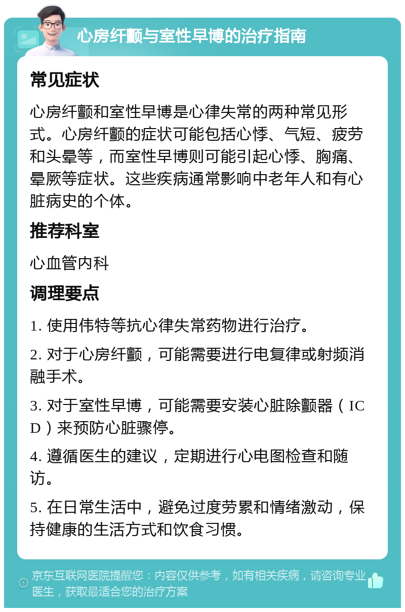 心房纤颤与室性早博的治疗指南 常见症状 心房纤颤和室性早博是心律失常的两种常见形式。心房纤颤的症状可能包括心悸、气短、疲劳和头晕等，而室性早博则可能引起心悸、胸痛、晕厥等症状。这些疾病通常影响中老年人和有心脏病史的个体。 推荐科室 心血管内科 调理要点 1. 使用伟特等抗心律失常药物进行治疗。 2. 对于心房纤颤，可能需要进行电复律或射频消融手术。 3. 对于室性早博，可能需要安装心脏除颤器（ICD）来预防心脏骤停。 4. 遵循医生的建议，定期进行心电图检查和随访。 5. 在日常生活中，避免过度劳累和情绪激动，保持健康的生活方式和饮食习惯。