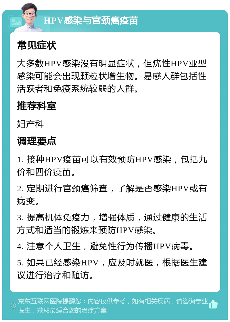 HPV感染与宫颈癌疫苗 常见症状 大多数HPV感染没有明显症状，但疣性HPV亚型感染可能会出现颗粒状增生物。易感人群包括性活跃者和免疫系统较弱的人群。 推荐科室 妇产科 调理要点 1. 接种HPV疫苗可以有效预防HPV感染，包括九价和四价疫苗。 2. 定期进行宫颈癌筛查，了解是否感染HPV或有病变。 3. 提高机体免疫力，增强体质，通过健康的生活方式和适当的锻炼来预防HPV感染。 4. 注意个人卫生，避免性行为传播HPV病毒。 5. 如果已经感染HPV，应及时就医，根据医生建议进行治疗和随访。