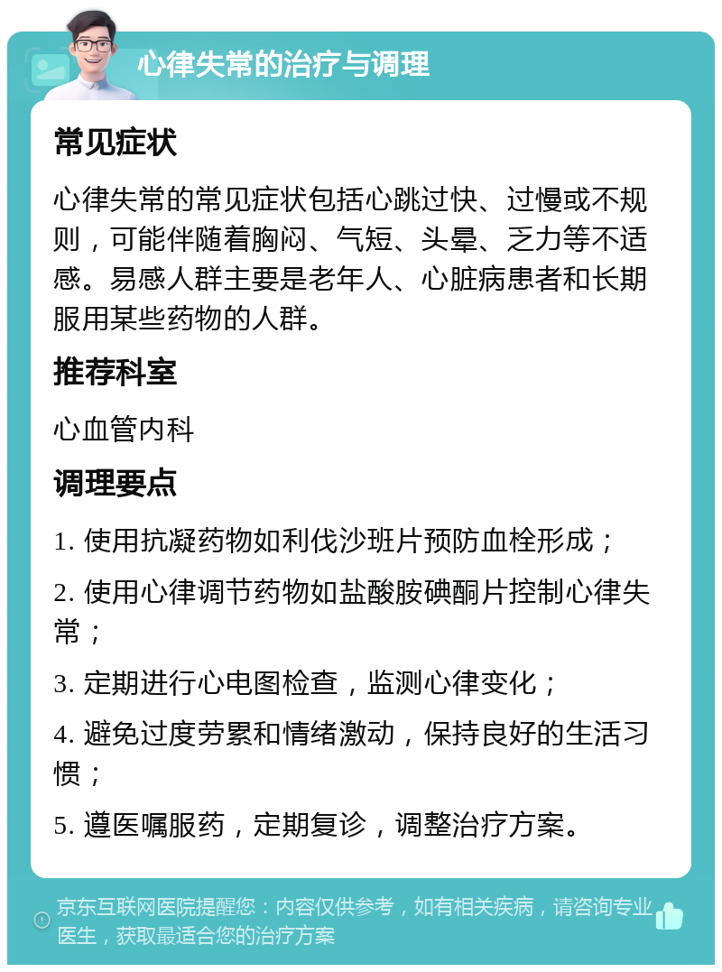 心律失常的治疗与调理 常见症状 心律失常的常见症状包括心跳过快、过慢或不规则，可能伴随着胸闷、气短、头晕、乏力等不适感。易感人群主要是老年人、心脏病患者和长期服用某些药物的人群。 推荐科室 心血管内科 调理要点 1. 使用抗凝药物如利伐沙班片预防血栓形成； 2. 使用心律调节药物如盐酸胺碘酮片控制心律失常； 3. 定期进行心电图检查，监测心律变化； 4. 避免过度劳累和情绪激动，保持良好的生活习惯； 5. 遵医嘱服药，定期复诊，调整治疗方案。