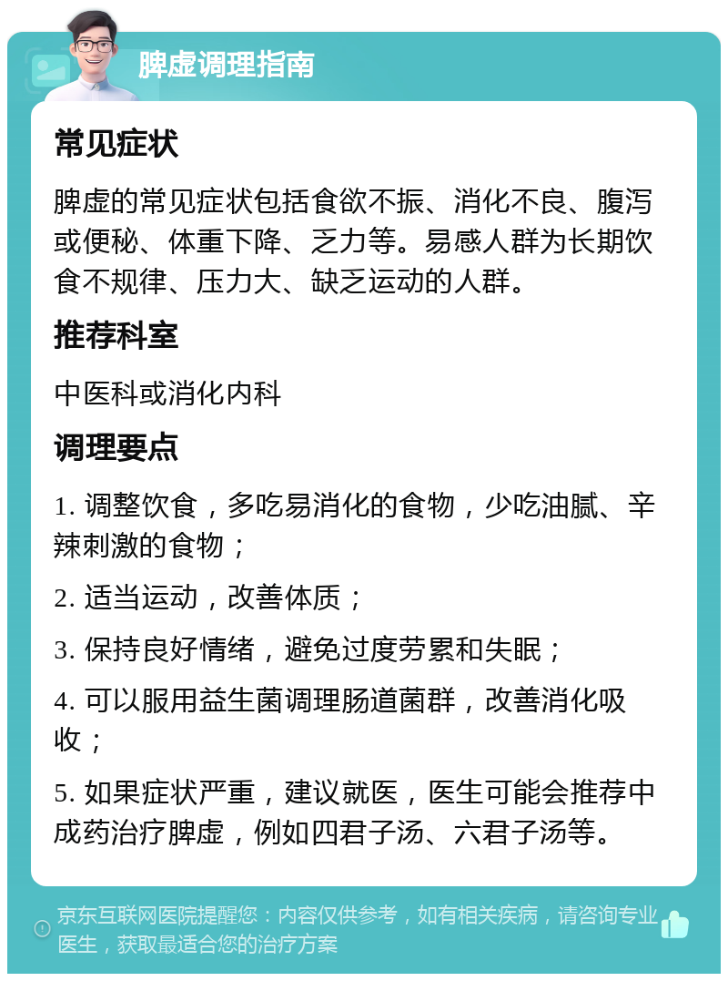 脾虚调理指南 常见症状 脾虚的常见症状包括食欲不振、消化不良、腹泻或便秘、体重下降、乏力等。易感人群为长期饮食不规律、压力大、缺乏运动的人群。 推荐科室 中医科或消化内科 调理要点 1. 调整饮食，多吃易消化的食物，少吃油腻、辛辣刺激的食物； 2. 适当运动，改善体质； 3. 保持良好情绪，避免过度劳累和失眠； 4. 可以服用益生菌调理肠道菌群，改善消化吸收； 5. 如果症状严重，建议就医，医生可能会推荐中成药治疗脾虚，例如四君子汤、六君子汤等。