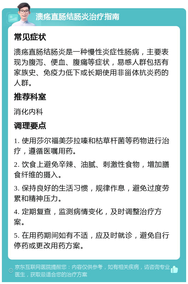 溃疡直肠结肠炎治疗指南 常见症状 溃疡直肠结肠炎是一种慢性炎症性肠病，主要表现为腹泻、便血、腹痛等症状，易感人群包括有家族史、免疫力低下或长期使用非甾体抗炎药的人群。 推荐科室 消化内科 调理要点 1. 使用莎尔福美莎拉嗪和枯草杆菌等药物进行治疗，遵循医嘱用药。 2. 饮食上避免辛辣、油腻、刺激性食物，增加膳食纤维的摄入。 3. 保持良好的生活习惯，规律作息，避免过度劳累和精神压力。 4. 定期复查，监测病情变化，及时调整治疗方案。 5. 在用药期间如有不适，应及时就诊，避免自行停药或更改用药方案。