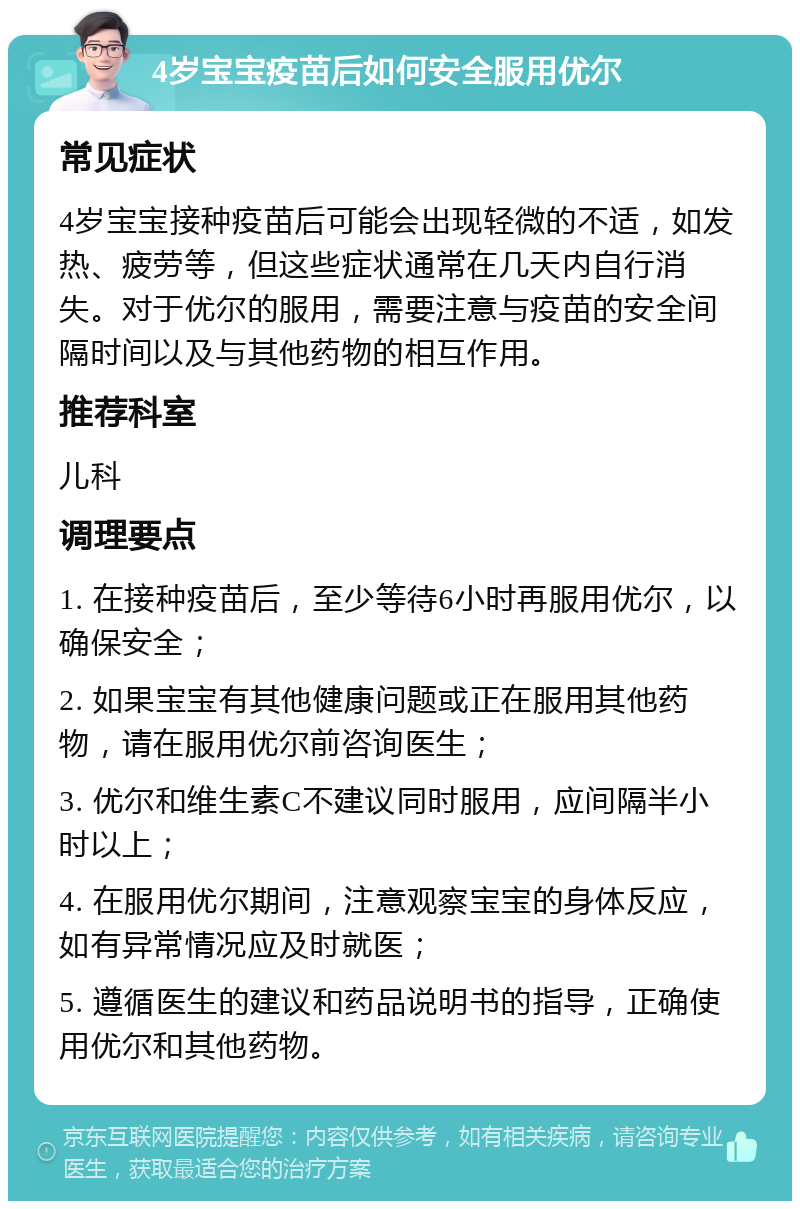 4岁宝宝疫苗后如何安全服用优尔 常见症状 4岁宝宝接种疫苗后可能会出现轻微的不适，如发热、疲劳等，但这些症状通常在几天内自行消失。对于优尔的服用，需要注意与疫苗的安全间隔时间以及与其他药物的相互作用。 推荐科室 儿科 调理要点 1. 在接种疫苗后，至少等待6小时再服用优尔，以确保安全； 2. 如果宝宝有其他健康问题或正在服用其他药物，请在服用优尔前咨询医生； 3. 优尔和维生素C不建议同时服用，应间隔半小时以上； 4. 在服用优尔期间，注意观察宝宝的身体反应，如有异常情况应及时就医； 5. 遵循医生的建议和药品说明书的指导，正确使用优尔和其他药物。