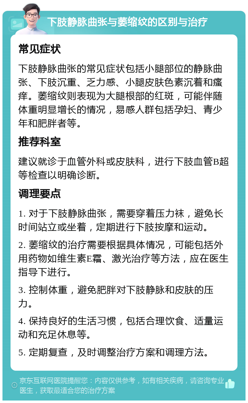 下肢静脉曲张与萎缩纹的区别与治疗 常见症状 下肢静脉曲张的常见症状包括小腿部位的静脉曲张、下肢沉重、乏力感、小腿皮肤色素沉着和瘙痒。萎缩纹则表现为大腿根部的红斑，可能伴随体重明显增长的情况，易感人群包括孕妇、青少年和肥胖者等。 推荐科室 建议就诊于血管外科或皮肤科，进行下肢血管B超等检查以明确诊断。 调理要点 1. 对于下肢静脉曲张，需要穿着压力袜，避免长时间站立或坐着，定期进行下肢按摩和运动。 2. 萎缩纹的治疗需要根据具体情况，可能包括外用药物如维生素E霜、激光治疗等方法，应在医生指导下进行。 3. 控制体重，避免肥胖对下肢静脉和皮肤的压力。 4. 保持良好的生活习惯，包括合理饮食、适量运动和充足休息等。 5. 定期复查，及时调整治疗方案和调理方法。