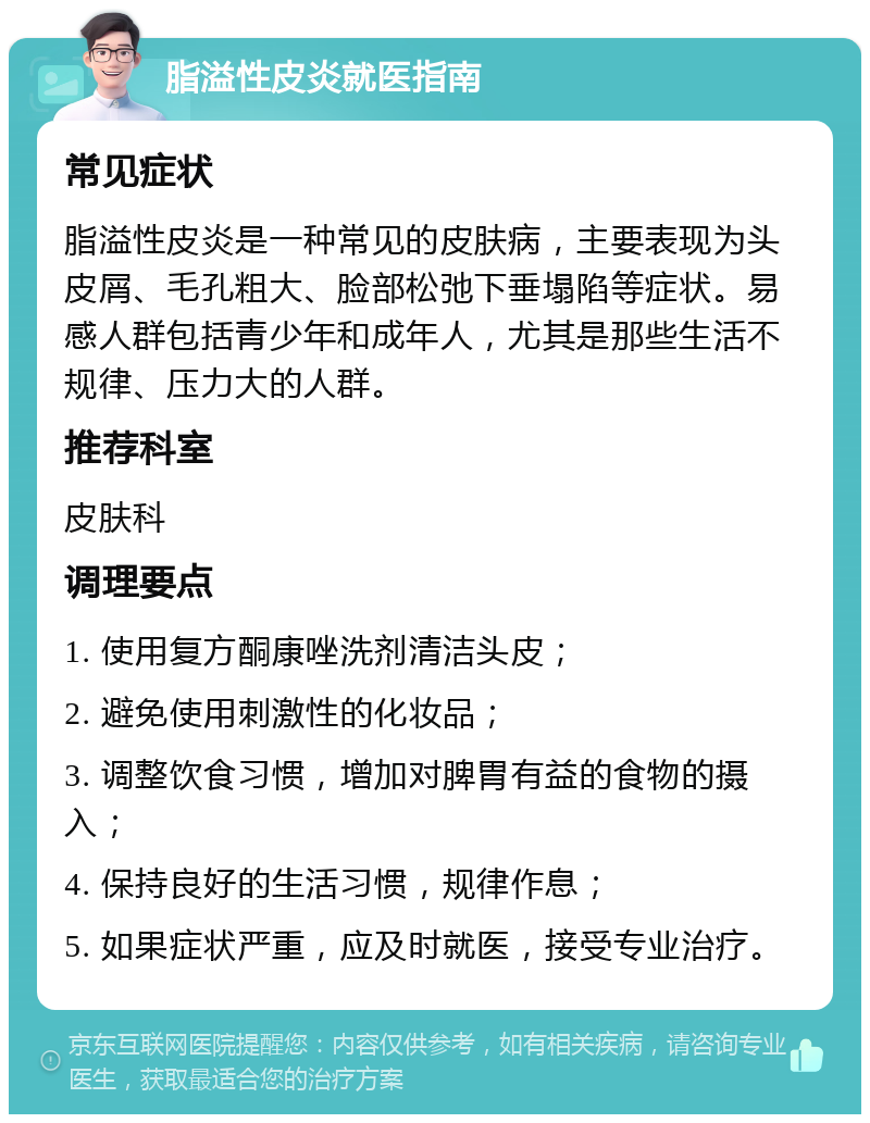 脂溢性皮炎就医指南 常见症状 脂溢性皮炎是一种常见的皮肤病，主要表现为头皮屑、毛孔粗大、脸部松弛下垂塌陷等症状。易感人群包括青少年和成年人，尤其是那些生活不规律、压力大的人群。 推荐科室 皮肤科 调理要点 1. 使用复方酮康唑洗剂清洁头皮； 2. 避免使用刺激性的化妆品； 3. 调整饮食习惯，增加对脾胃有益的食物的摄入； 4. 保持良好的生活习惯，规律作息； 5. 如果症状严重，应及时就医，接受专业治疗。