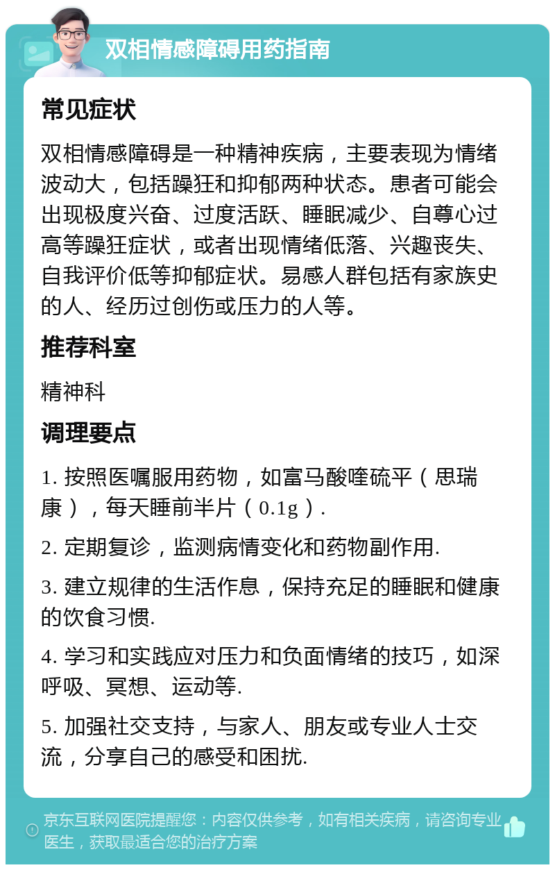 双相情感障碍用药指南 常见症状 双相情感障碍是一种精神疾病，主要表现为情绪波动大，包括躁狂和抑郁两种状态。患者可能会出现极度兴奋、过度活跃、睡眠减少、自尊心过高等躁狂症状，或者出现情绪低落、兴趣丧失、自我评价低等抑郁症状。易感人群包括有家族史的人、经历过创伤或压力的人等。 推荐科室 精神科 调理要点 1. 按照医嘱服用药物，如富马酸喹硫平（思瑞康），每天睡前半片（0.1g）. 2. 定期复诊，监测病情变化和药物副作用. 3. 建立规律的生活作息，保持充足的睡眠和健康的饮食习惯. 4. 学习和实践应对压力和负面情绪的技巧，如深呼吸、冥想、运动等. 5. 加强社交支持，与家人、朋友或专业人士交流，分享自己的感受和困扰.