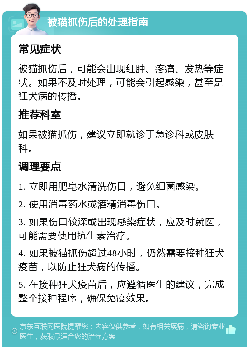 被猫抓伤后的处理指南 常见症状 被猫抓伤后，可能会出现红肿、疼痛、发热等症状。如果不及时处理，可能会引起感染，甚至是狂犬病的传播。 推荐科室 如果被猫抓伤，建议立即就诊于急诊科或皮肤科。 调理要点 1. 立即用肥皂水清洗伤口，避免细菌感染。 2. 使用消毒药水或酒精消毒伤口。 3. 如果伤口较深或出现感染症状，应及时就医，可能需要使用抗生素治疗。 4. 如果被猫抓伤超过48小时，仍然需要接种狂犬疫苗，以防止狂犬病的传播。 5. 在接种狂犬疫苗后，应遵循医生的建议，完成整个接种程序，确保免疫效果。