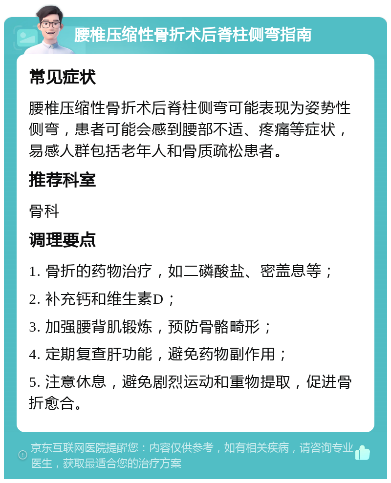 腰椎压缩性骨折术后脊柱侧弯指南 常见症状 腰椎压缩性骨折术后脊柱侧弯可能表现为姿势性侧弯，患者可能会感到腰部不适、疼痛等症状，易感人群包括老年人和骨质疏松患者。 推荐科室 骨科 调理要点 1. 骨折的药物治疗，如二磷酸盐、密盖息等； 2. 补充钙和维生素D； 3. 加强腰背肌锻炼，预防骨骼畸形； 4. 定期复查肝功能，避免药物副作用； 5. 注意休息，避免剧烈运动和重物提取，促进骨折愈合。