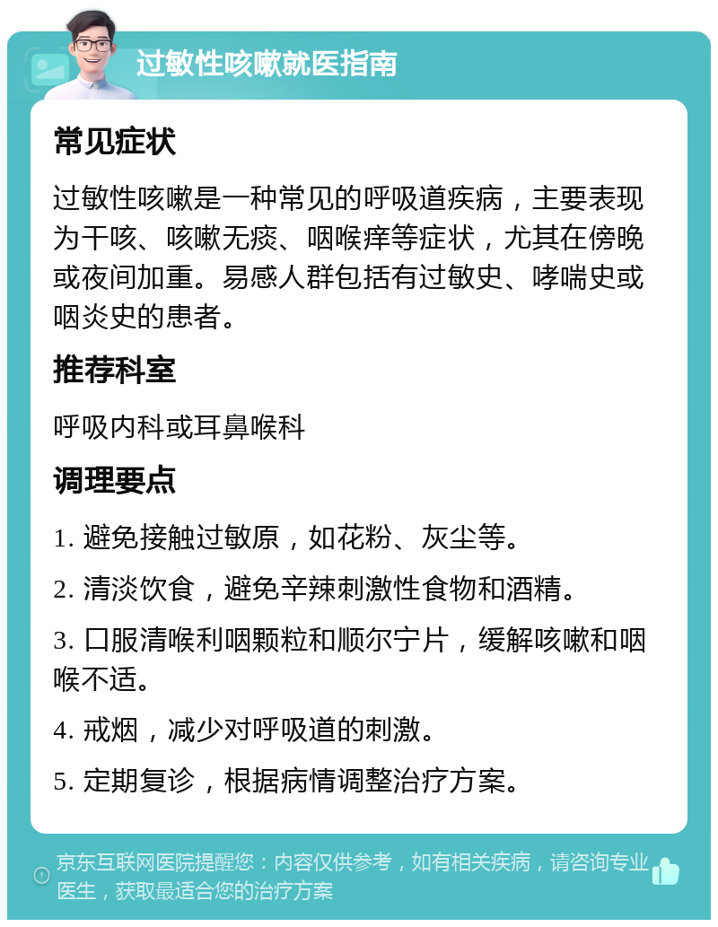 过敏性咳嗽就医指南 常见症状 过敏性咳嗽是一种常见的呼吸道疾病，主要表现为干咳、咳嗽无痰、咽喉痒等症状，尤其在傍晚或夜间加重。易感人群包括有过敏史、哮喘史或咽炎史的患者。 推荐科室 呼吸内科或耳鼻喉科 调理要点 1. 避免接触过敏原，如花粉、灰尘等。 2. 清淡饮食，避免辛辣刺激性食物和酒精。 3. 口服清喉利咽颗粒和顺尔宁片，缓解咳嗽和咽喉不适。 4. 戒烟，减少对呼吸道的刺激。 5. 定期复诊，根据病情调整治疗方案。