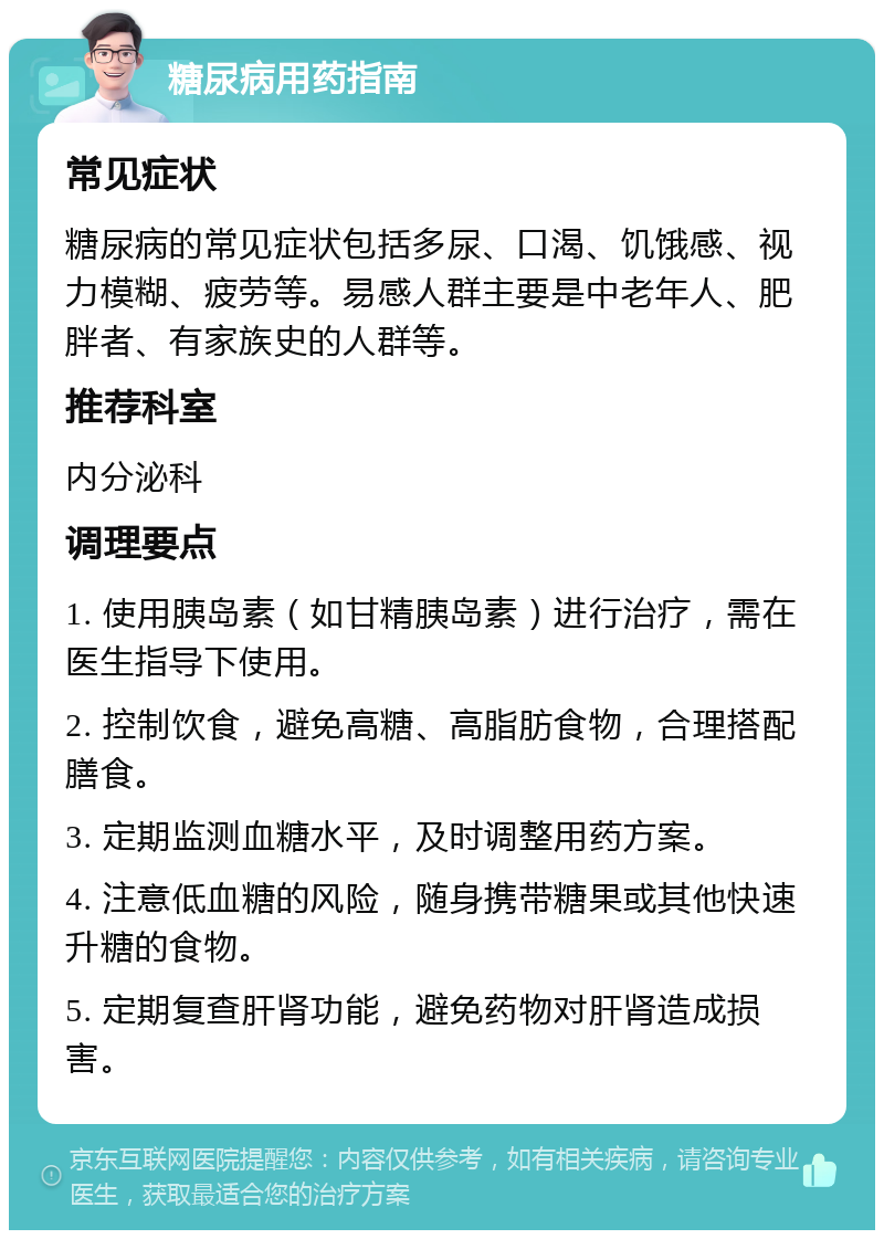 糖尿病用药指南 常见症状 糖尿病的常见症状包括多尿、口渴、饥饿感、视力模糊、疲劳等。易感人群主要是中老年人、肥胖者、有家族史的人群等。 推荐科室 内分泌科 调理要点 1. 使用胰岛素（如甘精胰岛素）进行治疗，需在医生指导下使用。 2. 控制饮食，避免高糖、高脂肪食物，合理搭配膳食。 3. 定期监测血糖水平，及时调整用药方案。 4. 注意低血糖的风险，随身携带糖果或其他快速升糖的食物。 5. 定期复查肝肾功能，避免药物对肝肾造成损害。