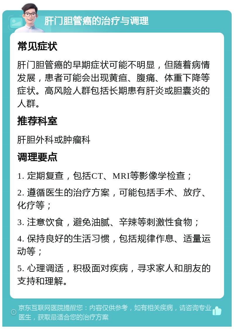 肝门胆管癌的治疗与调理 常见症状 肝门胆管癌的早期症状可能不明显，但随着病情发展，患者可能会出现黄疸、腹痛、体重下降等症状。高风险人群包括长期患有肝炎或胆囊炎的人群。 推荐科室 肝胆外科或肿瘤科 调理要点 1. 定期复查，包括CT、MRI等影像学检查； 2. 遵循医生的治疗方案，可能包括手术、放疗、化疗等； 3. 注意饮食，避免油腻、辛辣等刺激性食物； 4. 保持良好的生活习惯，包括规律作息、适量运动等； 5. 心理调适，积极面对疾病，寻求家人和朋友的支持和理解。