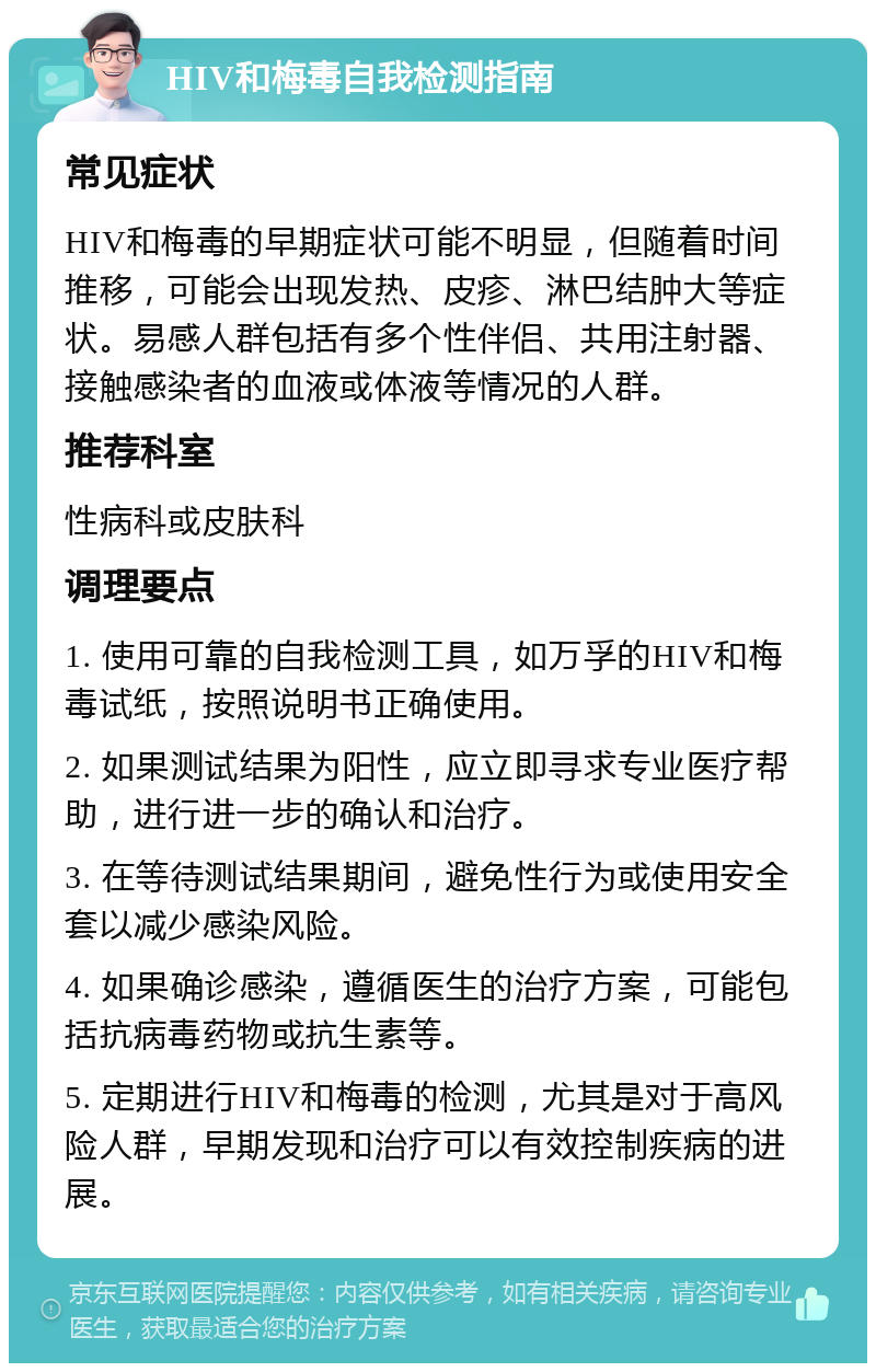 HIV和梅毒自我检测指南 常见症状 HIV和梅毒的早期症状可能不明显，但随着时间推移，可能会出现发热、皮疹、淋巴结肿大等症状。易感人群包括有多个性伴侣、共用注射器、接触感染者的血液或体液等情况的人群。 推荐科室 性病科或皮肤科 调理要点 1. 使用可靠的自我检测工具，如万孚的HIV和梅毒试纸，按照说明书正确使用。 2. 如果测试结果为阳性，应立即寻求专业医疗帮助，进行进一步的确认和治疗。 3. 在等待测试结果期间，避免性行为或使用安全套以减少感染风险。 4. 如果确诊感染，遵循医生的治疗方案，可能包括抗病毒药物或抗生素等。 5. 定期进行HIV和梅毒的检测，尤其是对于高风险人群，早期发现和治疗可以有效控制疾病的进展。