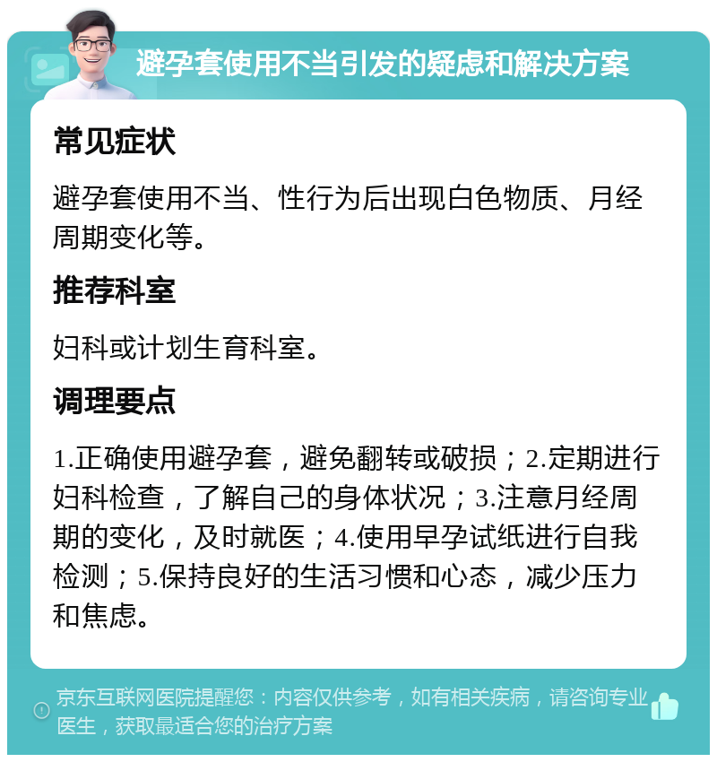 避孕套使用不当引发的疑虑和解决方案 常见症状 避孕套使用不当、性行为后出现白色物质、月经周期变化等。 推荐科室 妇科或计划生育科室。 调理要点 1.正确使用避孕套，避免翻转或破损；2.定期进行妇科检查，了解自己的身体状况；3.注意月经周期的变化，及时就医；4.使用早孕试纸进行自我检测；5.保持良好的生活习惯和心态，减少压力和焦虑。