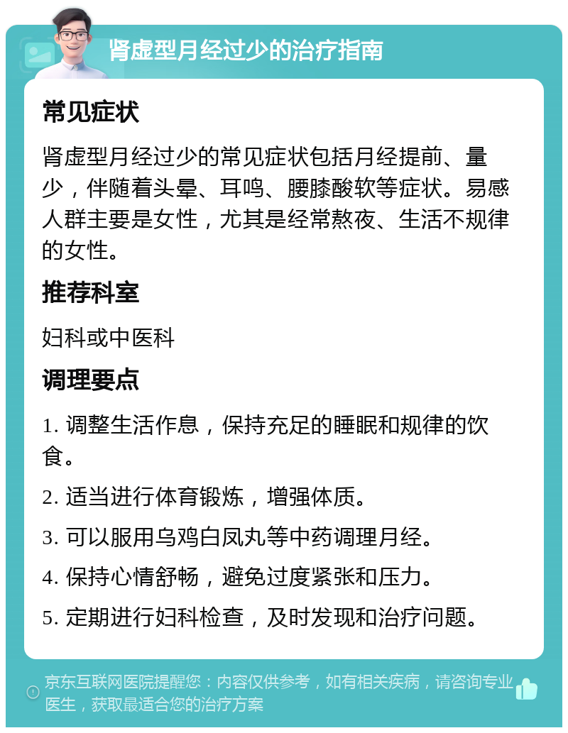 肾虚型月经过少的治疗指南 常见症状 肾虚型月经过少的常见症状包括月经提前、量少，伴随着头晕、耳鸣、腰膝酸软等症状。易感人群主要是女性，尤其是经常熬夜、生活不规律的女性。 推荐科室 妇科或中医科 调理要点 1. 调整生活作息，保持充足的睡眠和规律的饮食。 2. 适当进行体育锻炼，增强体质。 3. 可以服用乌鸡白凤丸等中药调理月经。 4. 保持心情舒畅，避免过度紧张和压力。 5. 定期进行妇科检查，及时发现和治疗问题。