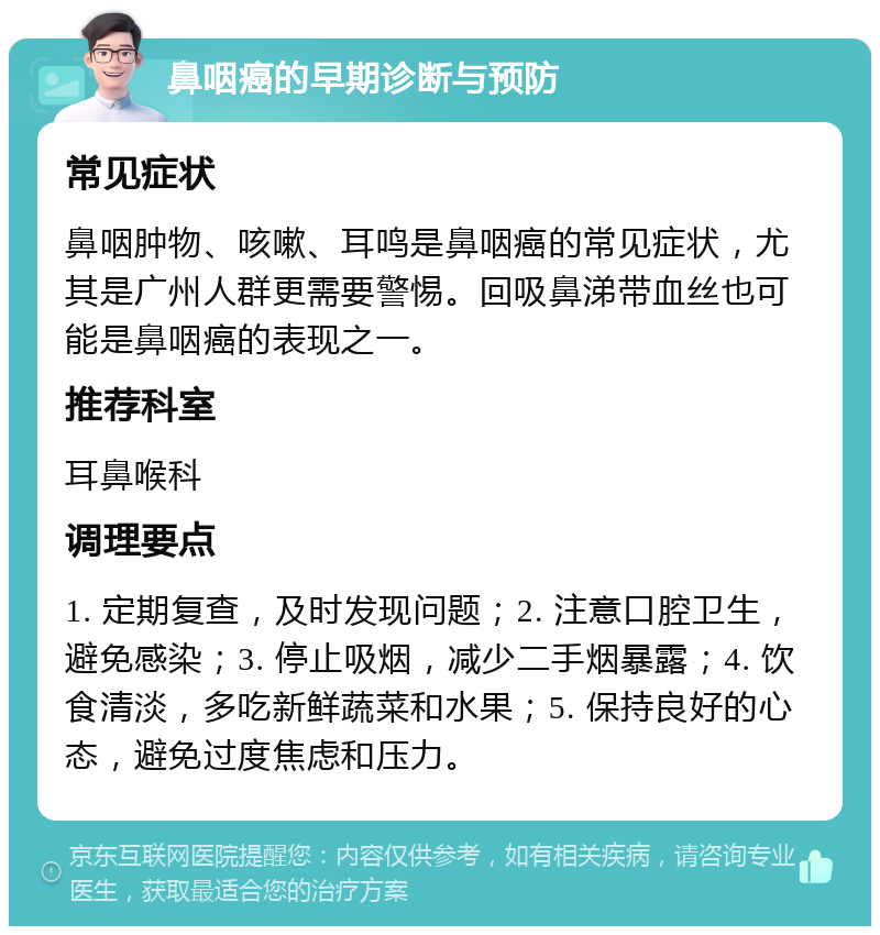 鼻咽癌的早期诊断与预防 常见症状 鼻咽肿物、咳嗽、耳鸣是鼻咽癌的常见症状，尤其是广州人群更需要警惕。回吸鼻涕带血丝也可能是鼻咽癌的表现之一。 推荐科室 耳鼻喉科 调理要点 1. 定期复查，及时发现问题；2. 注意口腔卫生，避免感染；3. 停止吸烟，减少二手烟暴露；4. 饮食清淡，多吃新鲜蔬菜和水果；5. 保持良好的心态，避免过度焦虑和压力。