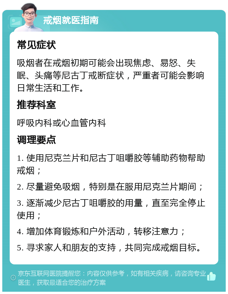 戒烟就医指南 常见症状 吸烟者在戒烟初期可能会出现焦虑、易怒、失眠、头痛等尼古丁戒断症状，严重者可能会影响日常生活和工作。 推荐科室 呼吸内科或心血管内科 调理要点 1. 使用尼克兰片和尼古丁咀嚼胶等辅助药物帮助戒烟； 2. 尽量避免吸烟，特别是在服用尼克兰片期间； 3. 逐渐减少尼古丁咀嚼胶的用量，直至完全停止使用； 4. 增加体育锻炼和户外活动，转移注意力； 5. 寻求家人和朋友的支持，共同完成戒烟目标。