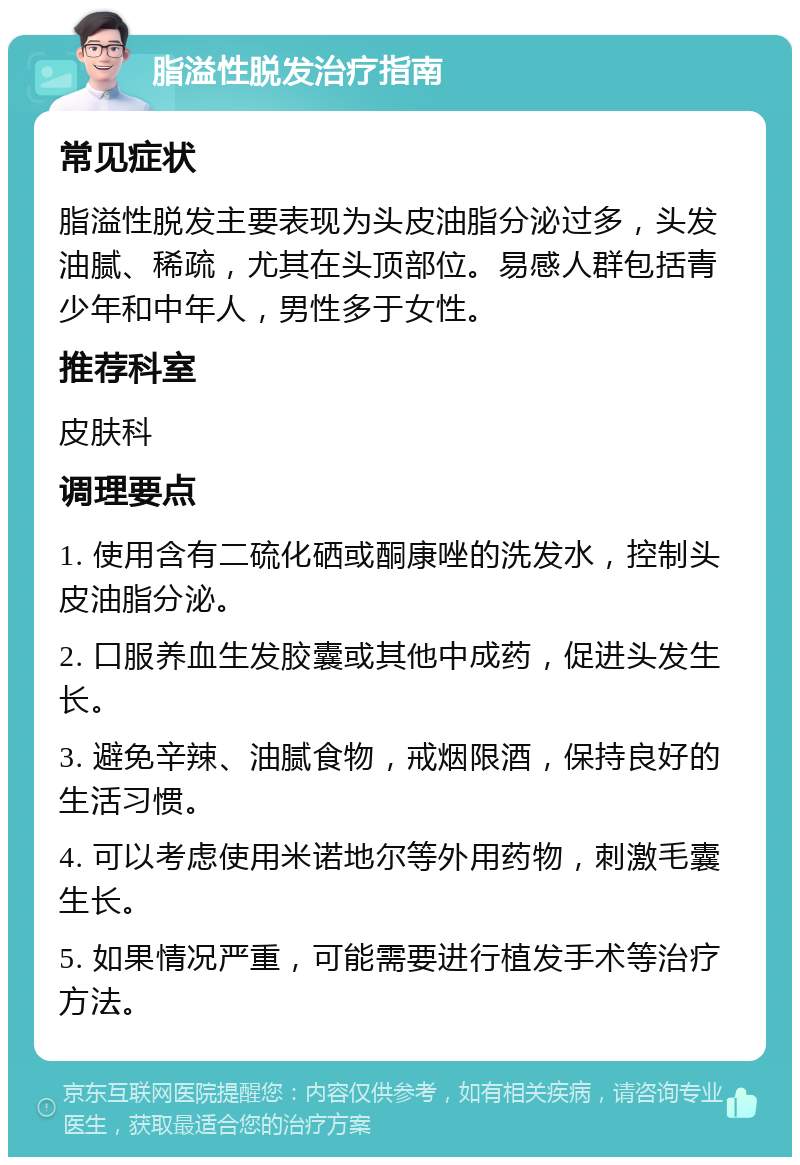 脂溢性脱发治疗指南 常见症状 脂溢性脱发主要表现为头皮油脂分泌过多，头发油腻、稀疏，尤其在头顶部位。易感人群包括青少年和中年人，男性多于女性。 推荐科室 皮肤科 调理要点 1. 使用含有二硫化硒或酮康唑的洗发水，控制头皮油脂分泌。 2. 口服养血生发胶囊或其他中成药，促进头发生长。 3. 避免辛辣、油腻食物，戒烟限酒，保持良好的生活习惯。 4. 可以考虑使用米诺地尔等外用药物，刺激毛囊生长。 5. 如果情况严重，可能需要进行植发手术等治疗方法。