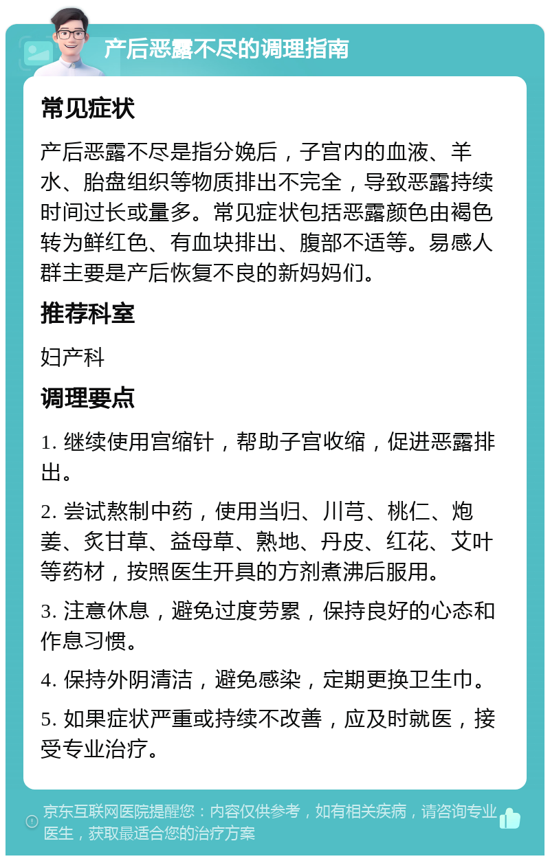 产后恶露不尽的调理指南 常见症状 产后恶露不尽是指分娩后，子宫内的血液、羊水、胎盘组织等物质排出不完全，导致恶露持续时间过长或量多。常见症状包括恶露颜色由褐色转为鲜红色、有血块排出、腹部不适等。易感人群主要是产后恢复不良的新妈妈们。 推荐科室 妇产科 调理要点 1. 继续使用宫缩针，帮助子宫收缩，促进恶露排出。 2. 尝试熬制中药，使用当归、川芎、桃仁、炮姜、炙甘草、益母草、熟地、丹皮、红花、艾叶等药材，按照医生开具的方剂煮沸后服用。 3. 注意休息，避免过度劳累，保持良好的心态和作息习惯。 4. 保持外阴清洁，避免感染，定期更换卫生巾。 5. 如果症状严重或持续不改善，应及时就医，接受专业治疗。