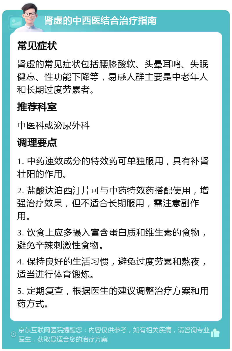 肾虚的中西医结合治疗指南 常见症状 肾虚的常见症状包括腰膝酸软、头晕耳鸣、失眠健忘、性功能下降等，易感人群主要是中老年人和长期过度劳累者。 推荐科室 中医科或泌尿外科 调理要点 1. 中药速效成分的特效药可单独服用，具有补肾壮阳的作用。 2. 盐酸达泊西汀片可与中药特效药搭配使用，增强治疗效果，但不适合长期服用，需注意副作用。 3. 饮食上应多摄入富含蛋白质和维生素的食物，避免辛辣刺激性食物。 4. 保持良好的生活习惯，避免过度劳累和熬夜，适当进行体育锻炼。 5. 定期复查，根据医生的建议调整治疗方案和用药方式。