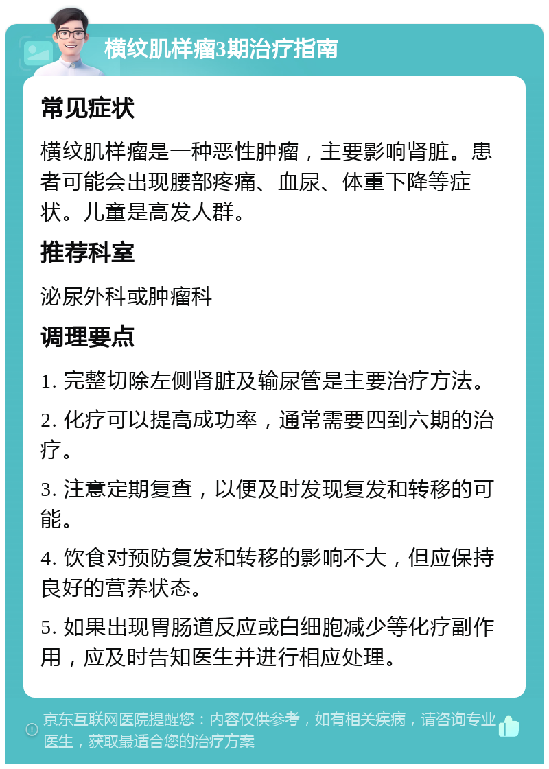 横纹肌样瘤3期治疗指南 常见症状 横纹肌样瘤是一种恶性肿瘤，主要影响肾脏。患者可能会出现腰部疼痛、血尿、体重下降等症状。儿童是高发人群。 推荐科室 泌尿外科或肿瘤科 调理要点 1. 完整切除左侧肾脏及输尿管是主要治疗方法。 2. 化疗可以提高成功率，通常需要四到六期的治疗。 3. 注意定期复查，以便及时发现复发和转移的可能。 4. 饮食对预防复发和转移的影响不大，但应保持良好的营养状态。 5. 如果出现胃肠道反应或白细胞减少等化疗副作用，应及时告知医生并进行相应处理。