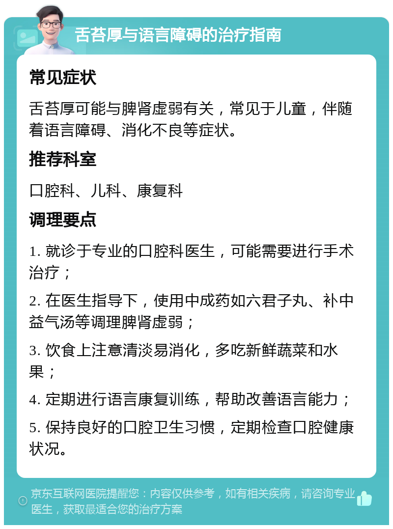 舌苔厚与语言障碍的治疗指南 常见症状 舌苔厚可能与脾肾虚弱有关，常见于儿童，伴随着语言障碍、消化不良等症状。 推荐科室 口腔科、儿科、康复科 调理要点 1. 就诊于专业的口腔科医生，可能需要进行手术治疗； 2. 在医生指导下，使用中成药如六君子丸、补中益气汤等调理脾肾虚弱； 3. 饮食上注意清淡易消化，多吃新鲜蔬菜和水果； 4. 定期进行语言康复训练，帮助改善语言能力； 5. 保持良好的口腔卫生习惯，定期检查口腔健康状况。