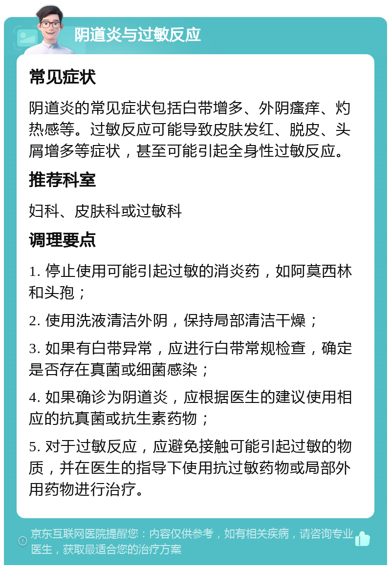 阴道炎与过敏反应 常见症状 阴道炎的常见症状包括白带增多、外阴瘙痒、灼热感等。过敏反应可能导致皮肤发红、脱皮、头屑增多等症状，甚至可能引起全身性过敏反应。 推荐科室 妇科、皮肤科或过敏科 调理要点 1. 停止使用可能引起过敏的消炎药，如阿莫西林和头孢； 2. 使用洗液清洁外阴，保持局部清洁干燥； 3. 如果有白带异常，应进行白带常规检查，确定是否存在真菌或细菌感染； 4. 如果确诊为阴道炎，应根据医生的建议使用相应的抗真菌或抗生素药物； 5. 对于过敏反应，应避免接触可能引起过敏的物质，并在医生的指导下使用抗过敏药物或局部外用药物进行治疗。