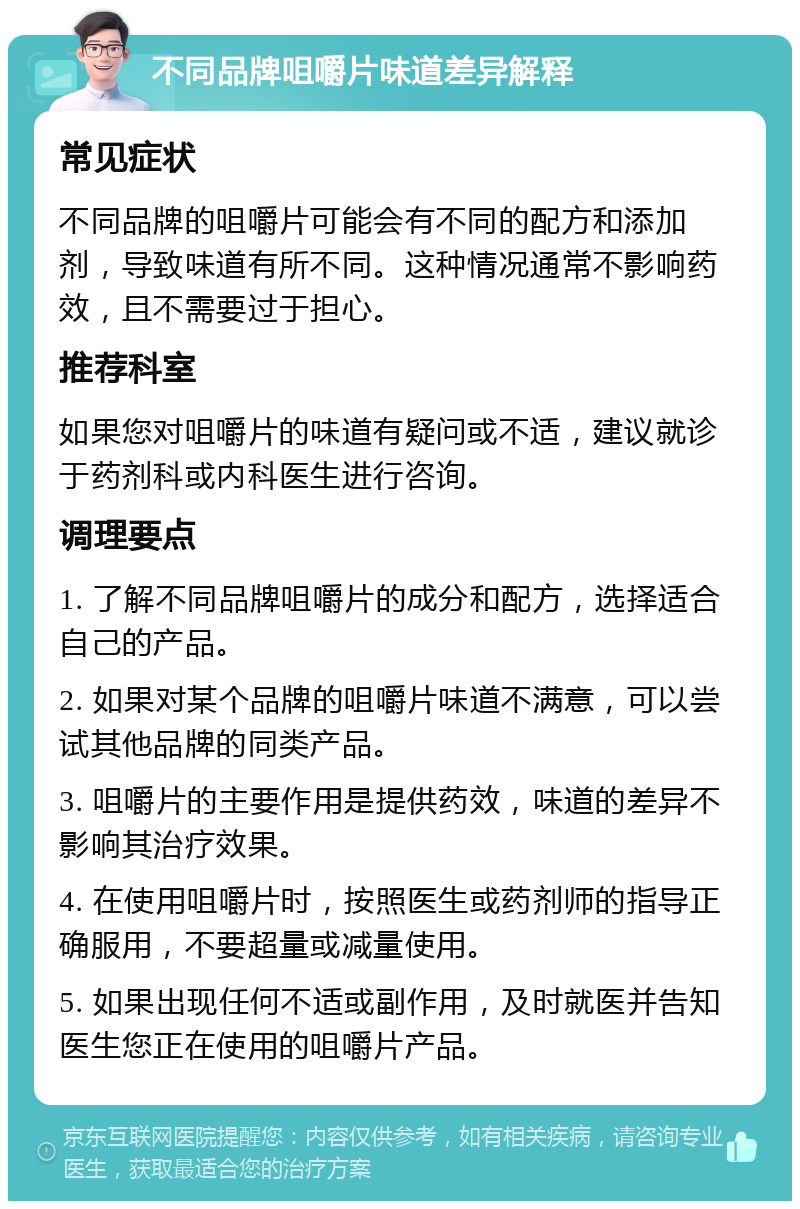 不同品牌咀嚼片味道差异解释 常见症状 不同品牌的咀嚼片可能会有不同的配方和添加剂，导致味道有所不同。这种情况通常不影响药效，且不需要过于担心。 推荐科室 如果您对咀嚼片的味道有疑问或不适，建议就诊于药剂科或内科医生进行咨询。 调理要点 1. 了解不同品牌咀嚼片的成分和配方，选择适合自己的产品。 2. 如果对某个品牌的咀嚼片味道不满意，可以尝试其他品牌的同类产品。 3. 咀嚼片的主要作用是提供药效，味道的差异不影响其治疗效果。 4. 在使用咀嚼片时，按照医生或药剂师的指导正确服用，不要超量或减量使用。 5. 如果出现任何不适或副作用，及时就医并告知医生您正在使用的咀嚼片产品。