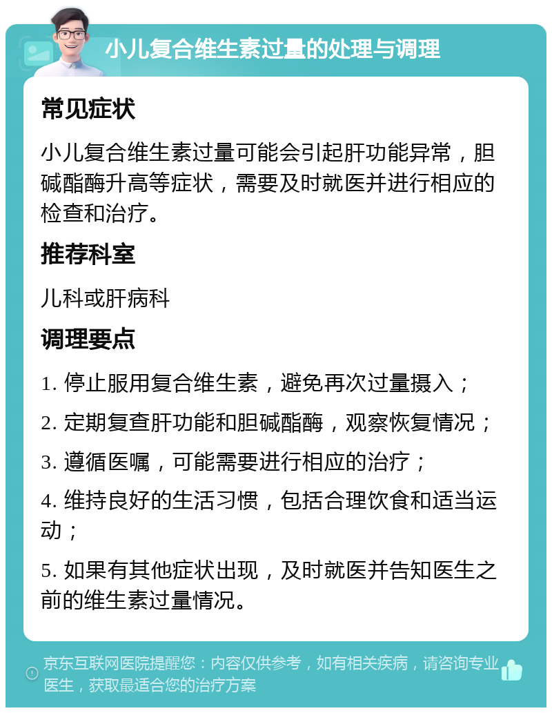 小儿复合维生素过量的处理与调理 常见症状 小儿复合维生素过量可能会引起肝功能异常，胆碱酯酶升高等症状，需要及时就医并进行相应的检查和治疗。 推荐科室 儿科或肝病科 调理要点 1. 停止服用复合维生素，避免再次过量摄入； 2. 定期复查肝功能和胆碱酯酶，观察恢复情况； 3. 遵循医嘱，可能需要进行相应的治疗； 4. 维持良好的生活习惯，包括合理饮食和适当运动； 5. 如果有其他症状出现，及时就医并告知医生之前的维生素过量情况。