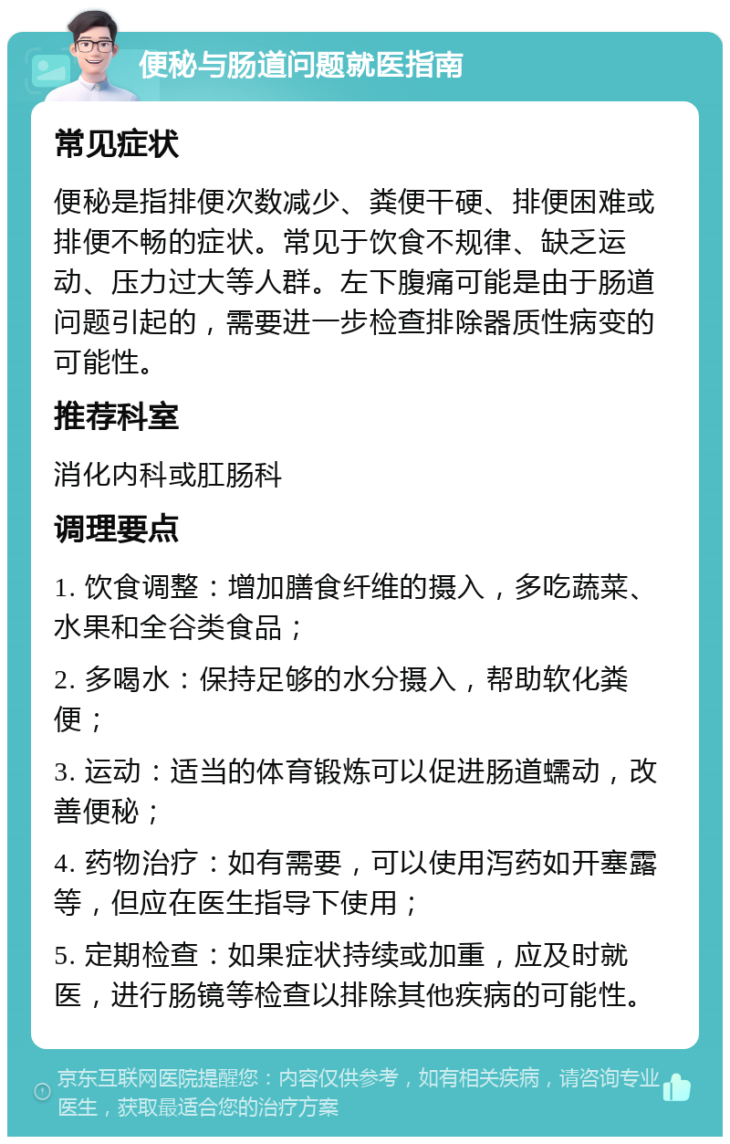 便秘与肠道问题就医指南 常见症状 便秘是指排便次数减少、粪便干硬、排便困难或排便不畅的症状。常见于饮食不规律、缺乏运动、压力过大等人群。左下腹痛可能是由于肠道问题引起的，需要进一步检查排除器质性病变的可能性。 推荐科室 消化内科或肛肠科 调理要点 1. 饮食调整：增加膳食纤维的摄入，多吃蔬菜、水果和全谷类食品； 2. 多喝水：保持足够的水分摄入，帮助软化粪便； 3. 运动：适当的体育锻炼可以促进肠道蠕动，改善便秘； 4. 药物治疗：如有需要，可以使用泻药如开塞露等，但应在医生指导下使用； 5. 定期检查：如果症状持续或加重，应及时就医，进行肠镜等检查以排除其他疾病的可能性。