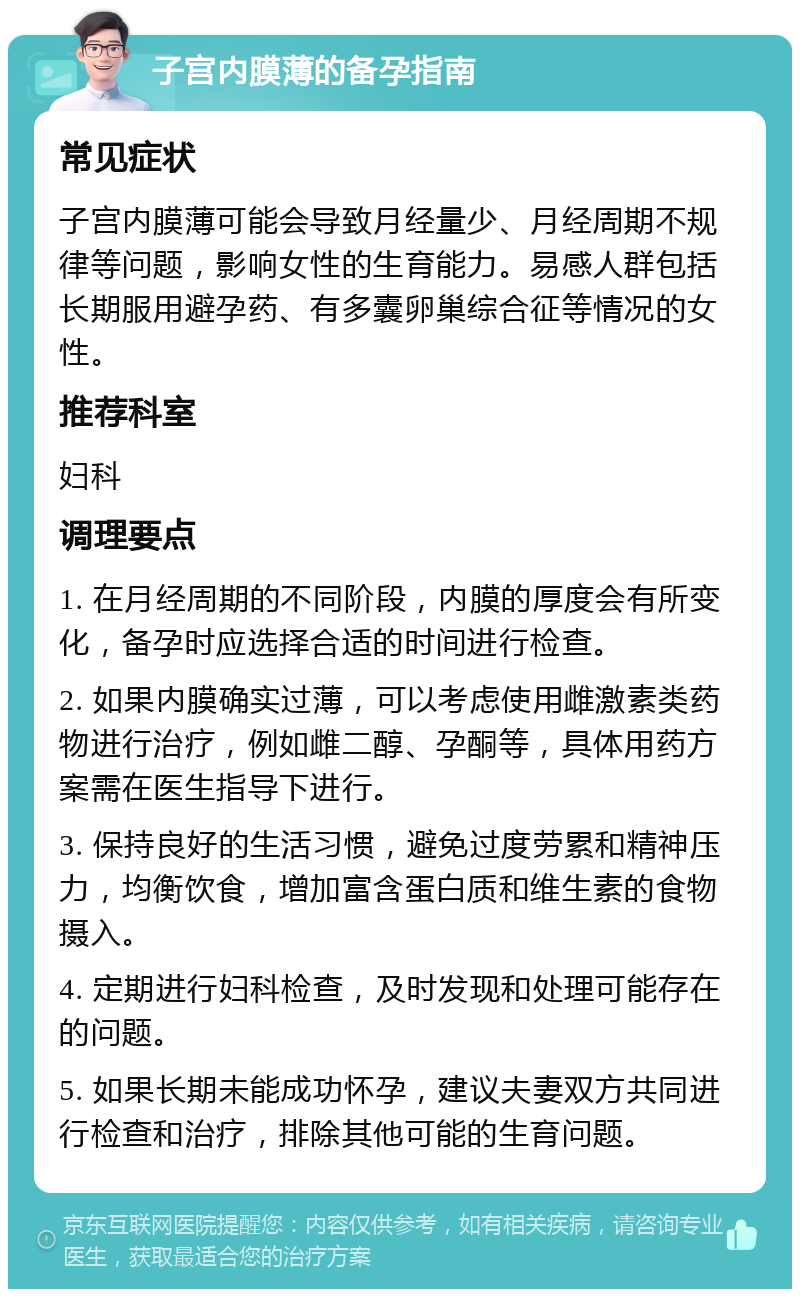 子宫内膜薄的备孕指南 常见症状 子宫内膜薄可能会导致月经量少、月经周期不规律等问题，影响女性的生育能力。易感人群包括长期服用避孕药、有多囊卵巢综合征等情况的女性。 推荐科室 妇科 调理要点 1. 在月经周期的不同阶段，内膜的厚度会有所变化，备孕时应选择合适的时间进行检查。 2. 如果内膜确实过薄，可以考虑使用雌激素类药物进行治疗，例如雌二醇、孕酮等，具体用药方案需在医生指导下进行。 3. 保持良好的生活习惯，避免过度劳累和精神压力，均衡饮食，增加富含蛋白质和维生素的食物摄入。 4. 定期进行妇科检查，及时发现和处理可能存在的问题。 5. 如果长期未能成功怀孕，建议夫妻双方共同进行检查和治疗，排除其他可能的生育问题。