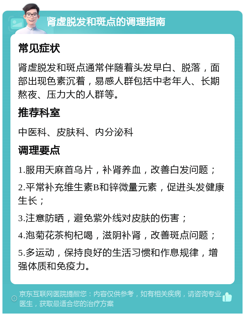 肾虚脱发和斑点的调理指南 常见症状 肾虚脱发和斑点通常伴随着头发早白、脱落，面部出现色素沉着，易感人群包括中老年人、长期熬夜、压力大的人群等。 推荐科室 中医科、皮肤科、内分泌科 调理要点 1.服用天麻首乌片，补肾养血，改善白发问题； 2.平常补充维生素B和锌微量元素，促进头发健康生长； 3.注意防晒，避免紫外线对皮肤的伤害； 4.泡菊花茶枸杞喝，滋阴补肾，改善斑点问题； 5.多运动，保持良好的生活习惯和作息规律，增强体质和免疫力。