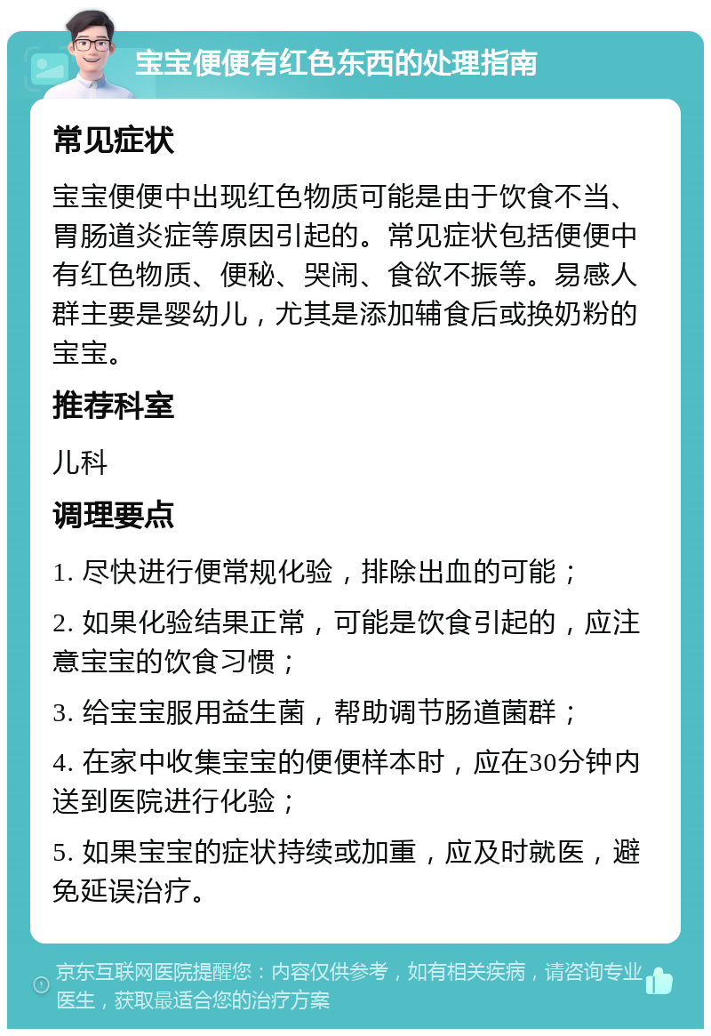 宝宝便便有红色东西的处理指南 常见症状 宝宝便便中出现红色物质可能是由于饮食不当、胃肠道炎症等原因引起的。常见症状包括便便中有红色物质、便秘、哭闹、食欲不振等。易感人群主要是婴幼儿，尤其是添加辅食后或换奶粉的宝宝。 推荐科室 儿科 调理要点 1. 尽快进行便常规化验，排除出血的可能； 2. 如果化验结果正常，可能是饮食引起的，应注意宝宝的饮食习惯； 3. 给宝宝服用益生菌，帮助调节肠道菌群； 4. 在家中收集宝宝的便便样本时，应在30分钟内送到医院进行化验； 5. 如果宝宝的症状持续或加重，应及时就医，避免延误治疗。