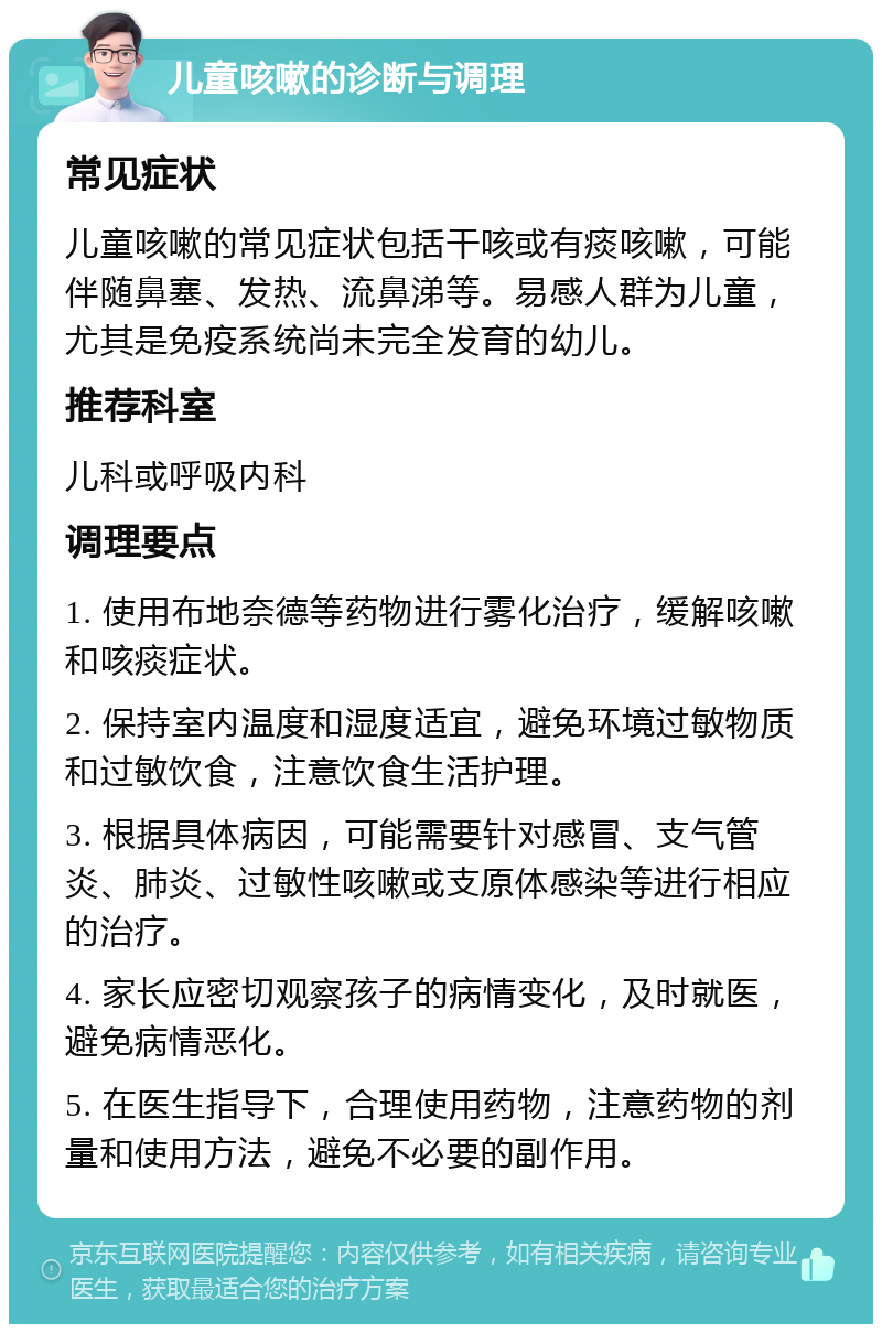 儿童咳嗽的诊断与调理 常见症状 儿童咳嗽的常见症状包括干咳或有痰咳嗽，可能伴随鼻塞、发热、流鼻涕等。易感人群为儿童，尤其是免疫系统尚未完全发育的幼儿。 推荐科室 儿科或呼吸内科 调理要点 1. 使用布地奈德等药物进行雾化治疗，缓解咳嗽和咳痰症状。 2. 保持室内温度和湿度适宜，避免环境过敏物质和过敏饮食，注意饮食生活护理。 3. 根据具体病因，可能需要针对感冒、支气管炎、肺炎、过敏性咳嗽或支原体感染等进行相应的治疗。 4. 家长应密切观察孩子的病情变化，及时就医，避免病情恶化。 5. 在医生指导下，合理使用药物，注意药物的剂量和使用方法，避免不必要的副作用。