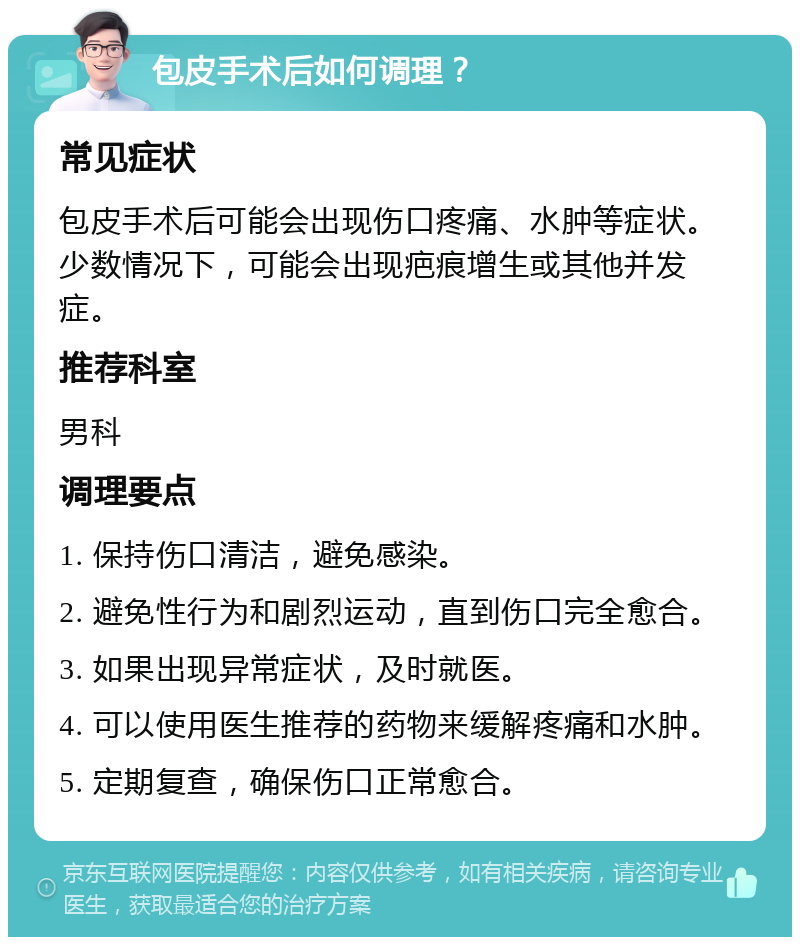 包皮手术后如何调理？ 常见症状 包皮手术后可能会出现伤口疼痛、水肿等症状。少数情况下，可能会出现疤痕增生或其他并发症。 推荐科室 男科 调理要点 1. 保持伤口清洁，避免感染。 2. 避免性行为和剧烈运动，直到伤口完全愈合。 3. 如果出现异常症状，及时就医。 4. 可以使用医生推荐的药物来缓解疼痛和水肿。 5. 定期复查，确保伤口正常愈合。