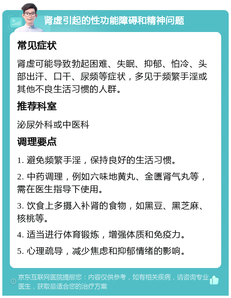 肾虚引起的性功能障碍和精神问题 常见症状 肾虚可能导致勃起困难、失眠、抑郁、怕冷、头部出汗、口干、尿频等症状，多见于频繁手淫或其他不良生活习惯的人群。 推荐科室 泌尿外科或中医科 调理要点 1. 避免频繁手淫，保持良好的生活习惯。 2. 中药调理，例如六味地黄丸、金匮肾气丸等，需在医生指导下使用。 3. 饮食上多摄入补肾的食物，如黑豆、黑芝麻、核桃等。 4. 适当进行体育锻炼，增强体质和免疫力。 5. 心理疏导，减少焦虑和抑郁情绪的影响。