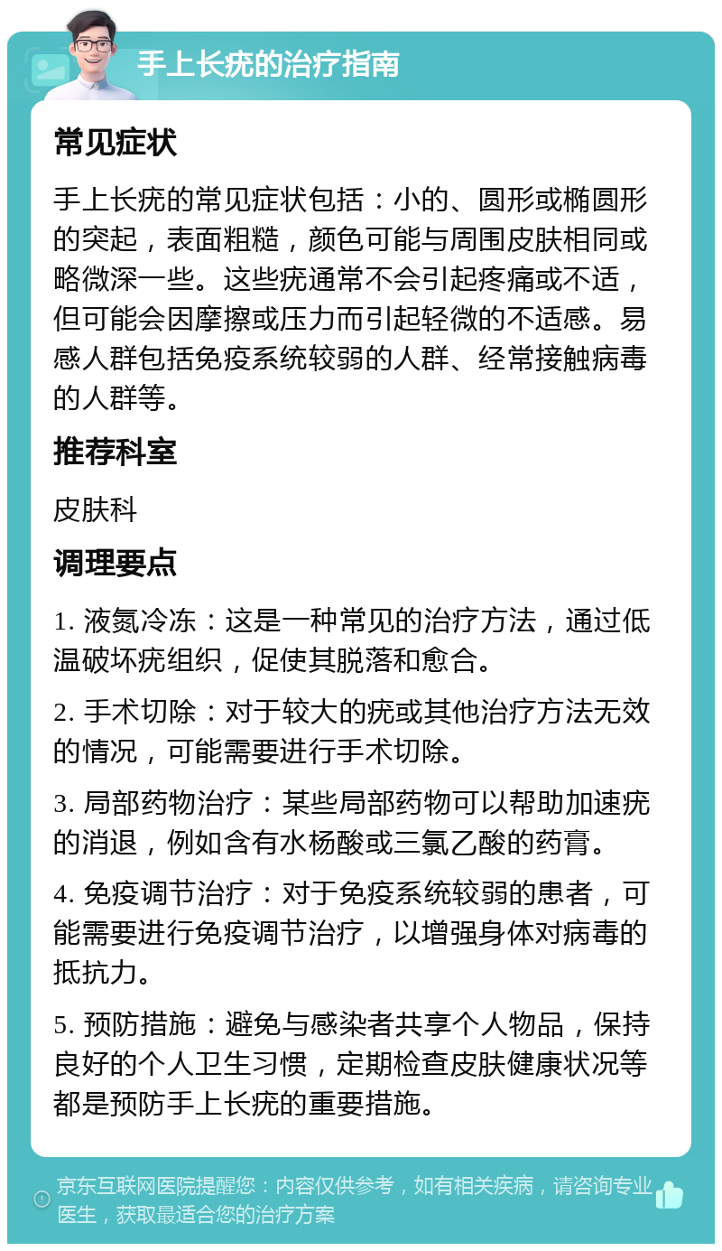 手上长疣的治疗指南 常见症状 手上长疣的常见症状包括：小的、圆形或椭圆形的突起，表面粗糙，颜色可能与周围皮肤相同或略微深一些。这些疣通常不会引起疼痛或不适，但可能会因摩擦或压力而引起轻微的不适感。易感人群包括免疫系统较弱的人群、经常接触病毒的人群等。 推荐科室 皮肤科 调理要点 1. 液氮冷冻：这是一种常见的治疗方法，通过低温破坏疣组织，促使其脱落和愈合。 2. 手术切除：对于较大的疣或其他治疗方法无效的情况，可能需要进行手术切除。 3. 局部药物治疗：某些局部药物可以帮助加速疣的消退，例如含有水杨酸或三氯乙酸的药膏。 4. 免疫调节治疗：对于免疫系统较弱的患者，可能需要进行免疫调节治疗，以增强身体对病毒的抵抗力。 5. 预防措施：避免与感染者共享个人物品，保持良好的个人卫生习惯，定期检查皮肤健康状况等都是预防手上长疣的重要措施。