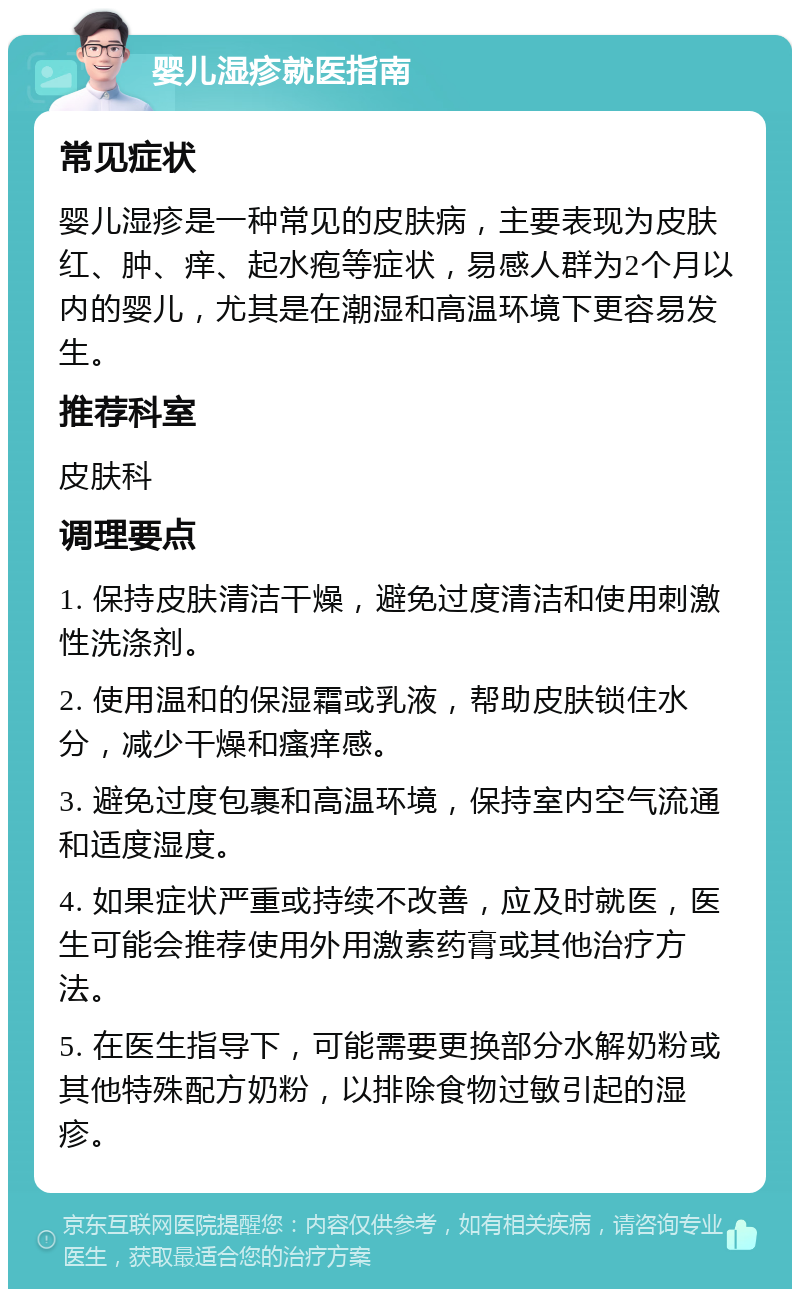 婴儿湿疹就医指南 常见症状 婴儿湿疹是一种常见的皮肤病，主要表现为皮肤红、肿、痒、起水疱等症状，易感人群为2个月以内的婴儿，尤其是在潮湿和高温环境下更容易发生。 推荐科室 皮肤科 调理要点 1. 保持皮肤清洁干燥，避免过度清洁和使用刺激性洗涤剂。 2. 使用温和的保湿霜或乳液，帮助皮肤锁住水分，减少干燥和瘙痒感。 3. 避免过度包裹和高温环境，保持室内空气流通和适度湿度。 4. 如果症状严重或持续不改善，应及时就医，医生可能会推荐使用外用激素药膏或其他治疗方法。 5. 在医生指导下，可能需要更换部分水解奶粉或其他特殊配方奶粉，以排除食物过敏引起的湿疹。