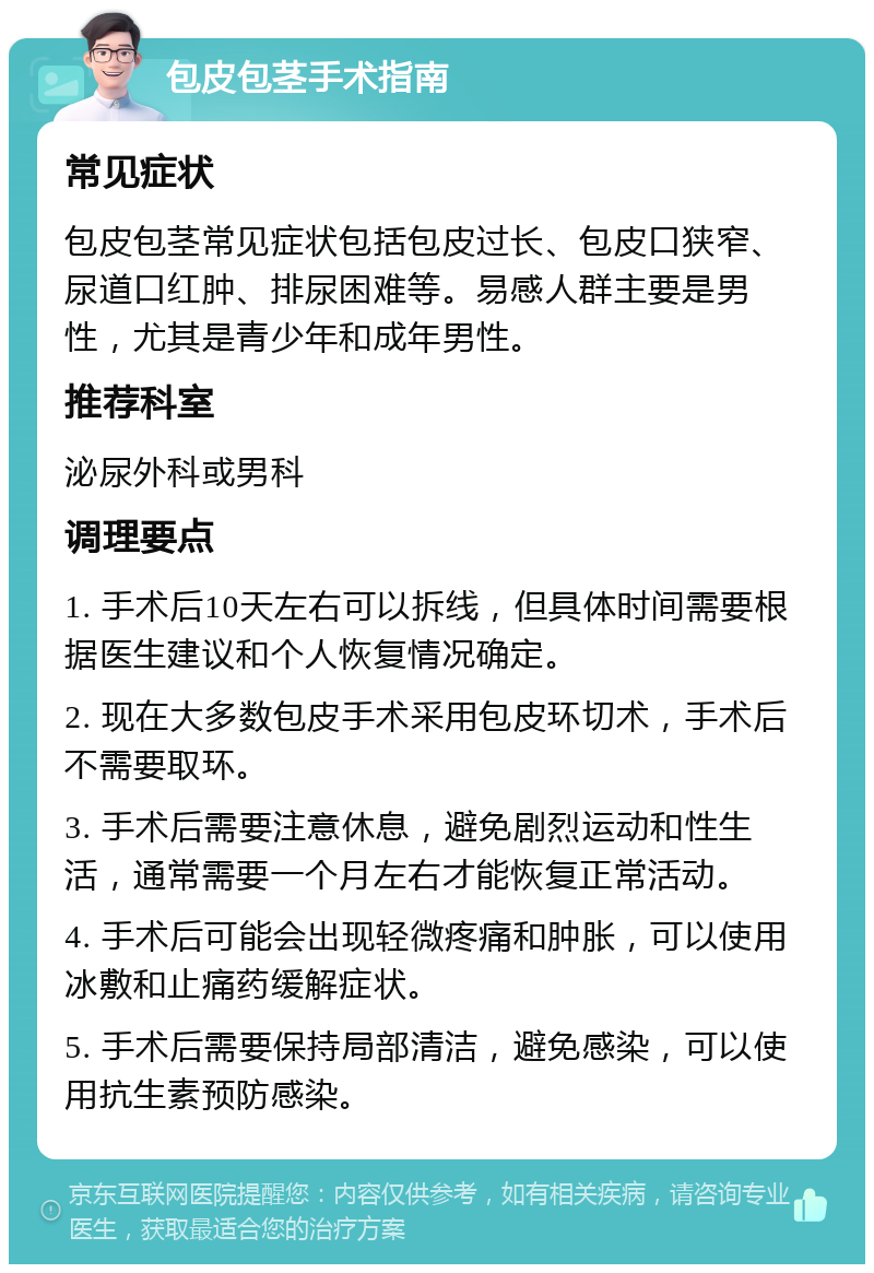 包皮包茎手术指南 常见症状 包皮包茎常见症状包括包皮过长、包皮口狭窄、尿道口红肿、排尿困难等。易感人群主要是男性，尤其是青少年和成年男性。 推荐科室 泌尿外科或男科 调理要点 1. 手术后10天左右可以拆线，但具体时间需要根据医生建议和个人恢复情况确定。 2. 现在大多数包皮手术采用包皮环切术，手术后不需要取环。 3. 手术后需要注意休息，避免剧烈运动和性生活，通常需要一个月左右才能恢复正常活动。 4. 手术后可能会出现轻微疼痛和肿胀，可以使用冰敷和止痛药缓解症状。 5. 手术后需要保持局部清洁，避免感染，可以使用抗生素预防感染。