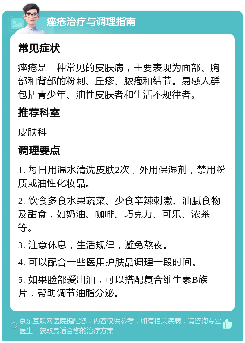 痤疮治疗与调理指南 常见症状 痤疮是一种常见的皮肤病，主要表现为面部、胸部和背部的粉刺、丘疹、脓疱和结节。易感人群包括青少年、油性皮肤者和生活不规律者。 推荐科室 皮肤科 调理要点 1. 每日用温水清洗皮肤2次，外用保湿剂，禁用粉质或油性化妆品。 2. 饮食多食水果蔬菜、少食辛辣刺激、油腻食物及甜食，如奶油、咖啡、巧克力、可乐、浓茶等。 3. 注意休息，生活规律，避免熬夜。 4. 可以配合一些医用护肤品调理一段时间。 5. 如果脸部爱出油，可以搭配复合维生素B族片，帮助调节油脂分泌。