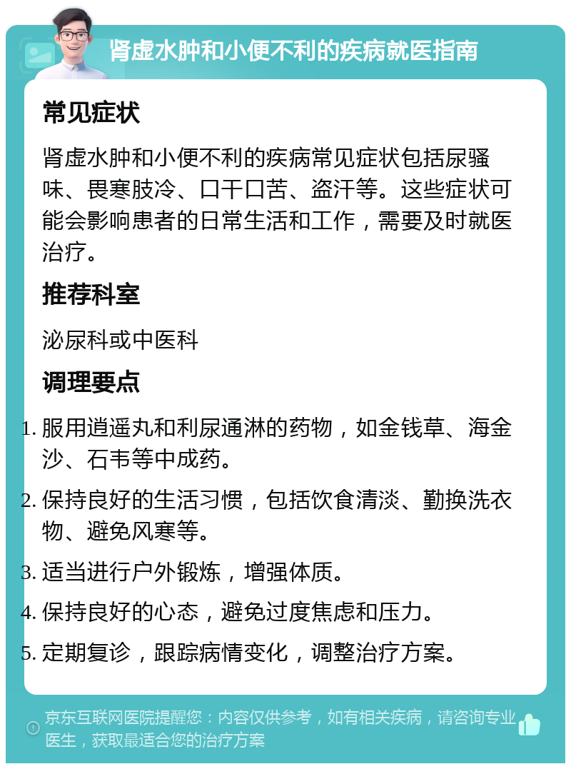 肾虚水肿和小便不利的疾病就医指南 常见症状 肾虚水肿和小便不利的疾病常见症状包括尿骚味、畏寒肢冷、口干口苦、盗汗等。这些症状可能会影响患者的日常生活和工作，需要及时就医治疗。 推荐科室 泌尿科或中医科 调理要点 服用逍遥丸和利尿通淋的药物，如金钱草、海金沙、石韦等中成药。 保持良好的生活习惯，包括饮食清淡、勤换洗衣物、避免风寒等。 适当进行户外锻炼，增强体质。 保持良好的心态，避免过度焦虑和压力。 定期复诊，跟踪病情变化，调整治疗方案。