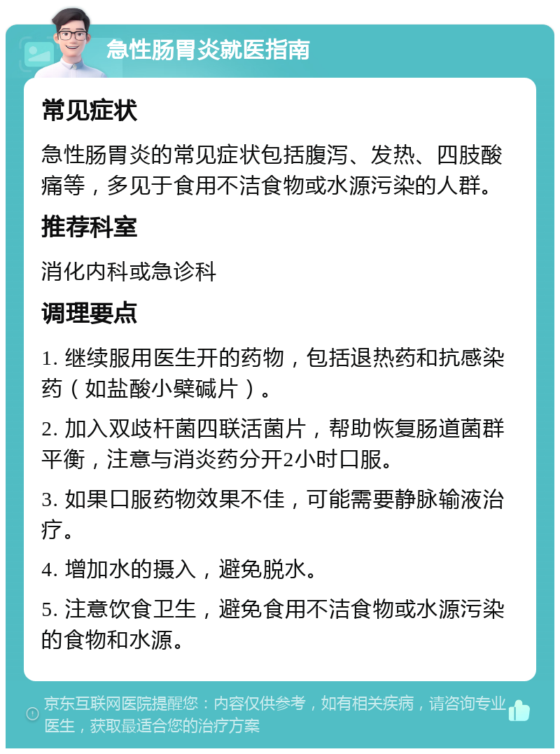 急性肠胃炎就医指南 常见症状 急性肠胃炎的常见症状包括腹泻、发热、四肢酸痛等，多见于食用不洁食物或水源污染的人群。 推荐科室 消化内科或急诊科 调理要点 1. 继续服用医生开的药物，包括退热药和抗感染药（如盐酸小檗碱片）。 2. 加入双歧杆菌四联活菌片，帮助恢复肠道菌群平衡，注意与消炎药分开2小时口服。 3. 如果口服药物效果不佳，可能需要静脉输液治疗。 4. 增加水的摄入，避免脱水。 5. 注意饮食卫生，避免食用不洁食物或水源污染的食物和水源。