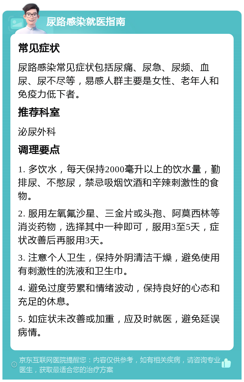 尿路感染就医指南 常见症状 尿路感染常见症状包括尿痛、尿急、尿频、血尿、尿不尽等，易感人群主要是女性、老年人和免疫力低下者。 推荐科室 泌尿外科 调理要点 1. 多饮水，每天保持2000毫升以上的饮水量，勤排尿、不憋尿，禁忌吸烟饮酒和辛辣刺激性的食物。 2. 服用左氧氟沙星、三金片或头孢、阿莫西林等消炎药物，选择其中一种即可，服用3至5天，症状改善后再服用3天。 3. 注意个人卫生，保持外阴清洁干燥，避免使用有刺激性的洗液和卫生巾。 4. 避免过度劳累和情绪波动，保持良好的心态和充足的休息。 5. 如症状未改善或加重，应及时就医，避免延误病情。