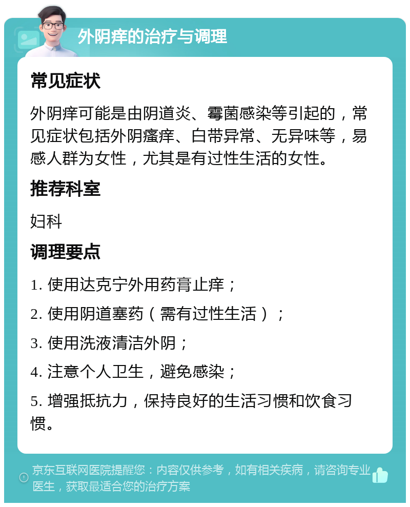 外阴痒的治疗与调理 常见症状 外阴痒可能是由阴道炎、霉菌感染等引起的，常见症状包括外阴瘙痒、白带异常、无异味等，易感人群为女性，尤其是有过性生活的女性。 推荐科室 妇科 调理要点 1. 使用达克宁外用药膏止痒； 2. 使用阴道塞药（需有过性生活）； 3. 使用洗液清洁外阴； 4. 注意个人卫生，避免感染； 5. 增强抵抗力，保持良好的生活习惯和饮食习惯。