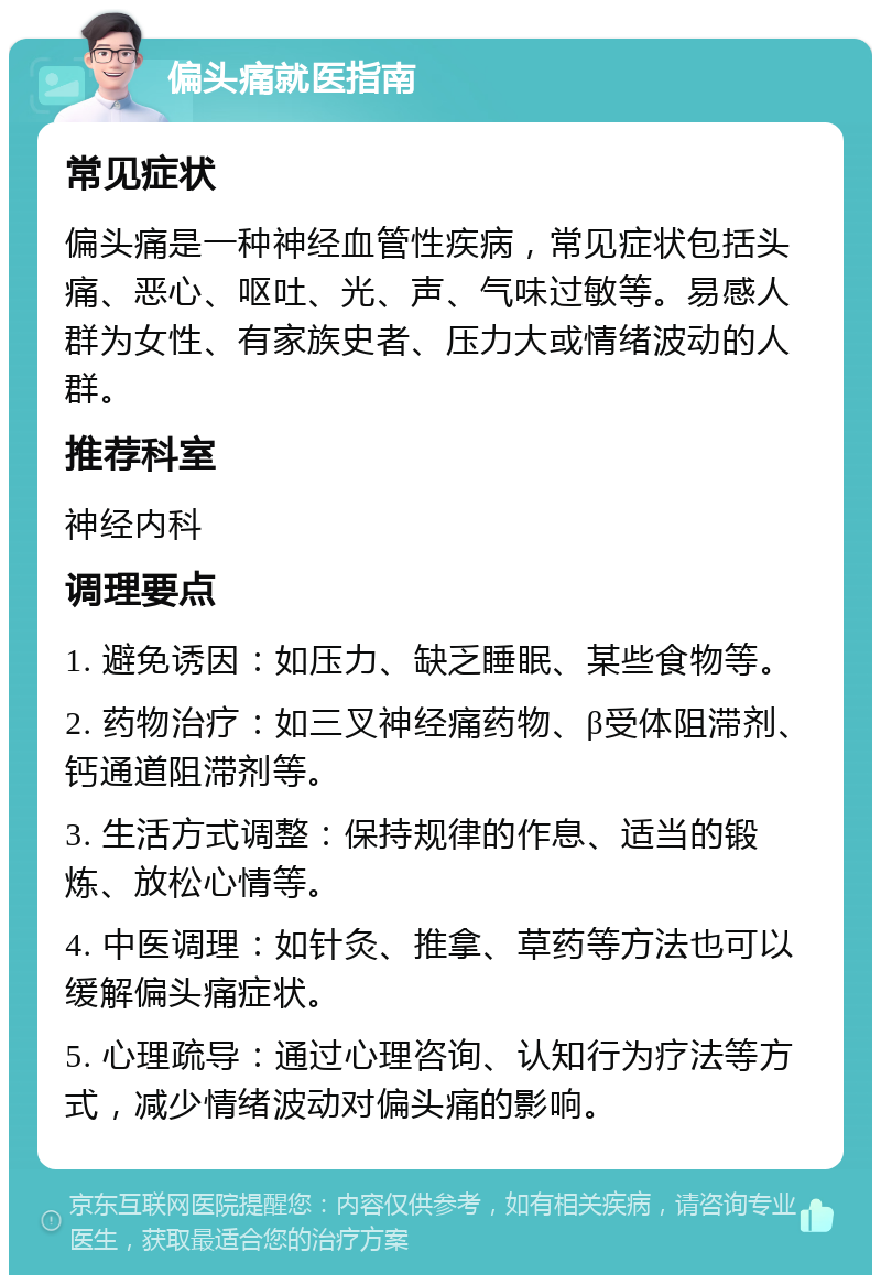 偏头痛就医指南 常见症状 偏头痛是一种神经血管性疾病，常见症状包括头痛、恶心、呕吐、光、声、气味过敏等。易感人群为女性、有家族史者、压力大或情绪波动的人群。 推荐科室 神经内科 调理要点 1. 避免诱因：如压力、缺乏睡眠、某些食物等。 2. 药物治疗：如三叉神经痛药物、β受体阻滞剂、钙通道阻滞剂等。 3. 生活方式调整：保持规律的作息、适当的锻炼、放松心情等。 4. 中医调理：如针灸、推拿、草药等方法也可以缓解偏头痛症状。 5. 心理疏导：通过心理咨询、认知行为疗法等方式，减少情绪波动对偏头痛的影响。