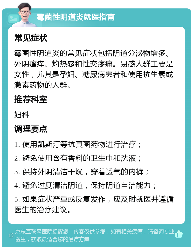 霉菌性阴道炎就医指南 常见症状 霉菌性阴道炎的常见症状包括阴道分泌物增多、外阴瘙痒、灼热感和性交疼痛。易感人群主要是女性，尤其是孕妇、糖尿病患者和使用抗生素或激素药物的人群。 推荐科室 妇科 调理要点 1. 使用凯斯汀等抗真菌药物进行治疗； 2. 避免使用含有香料的卫生巾和洗液； 3. 保持外阴清洁干燥，穿着透气的内裤； 4. 避免过度清洁阴道，保持阴道自洁能力； 5. 如果症状严重或反复发作，应及时就医并遵循医生的治疗建议。