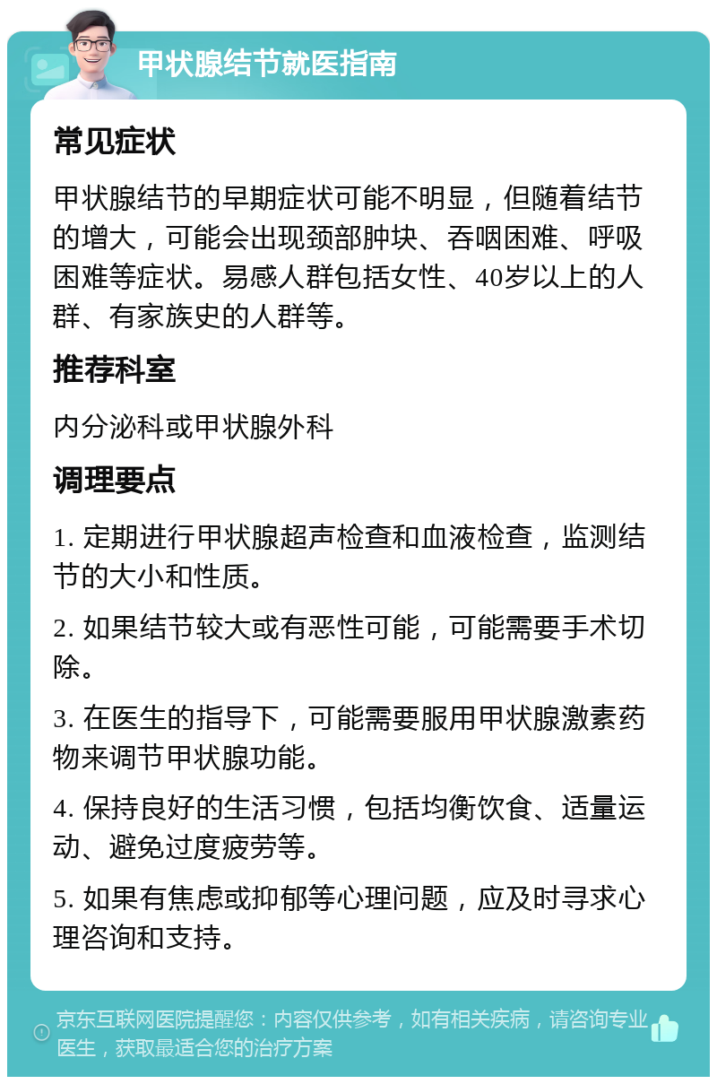 甲状腺结节就医指南 常见症状 甲状腺结节的早期症状可能不明显，但随着结节的增大，可能会出现颈部肿块、吞咽困难、呼吸困难等症状。易感人群包括女性、40岁以上的人群、有家族史的人群等。 推荐科室 内分泌科或甲状腺外科 调理要点 1. 定期进行甲状腺超声检查和血液检查，监测结节的大小和性质。 2. 如果结节较大或有恶性可能，可能需要手术切除。 3. 在医生的指导下，可能需要服用甲状腺激素药物来调节甲状腺功能。 4. 保持良好的生活习惯，包括均衡饮食、适量运动、避免过度疲劳等。 5. 如果有焦虑或抑郁等心理问题，应及时寻求心理咨询和支持。