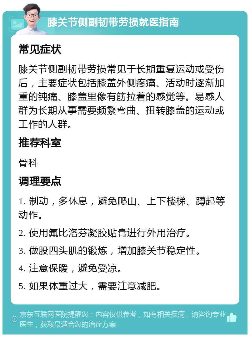 膝关节侧副韧带劳损就医指南 常见症状 膝关节侧副韧带劳损常见于长期重复运动或受伤后，主要症状包括膝盖外侧疼痛、活动时逐渐加重的钝痛、膝盖里像有筋拉着的感觉等。易感人群为长期从事需要频繁弯曲、扭转膝盖的运动或工作的人群。 推荐科室 骨科 调理要点 1. 制动，多休息，避免爬山、上下楼梯、蹲起等动作。 2. 使用氟比洛芬凝胶贴膏进行外用治疗。 3. 做股四头肌的锻炼，增加膝关节稳定性。 4. 注意保暖，避免受凉。 5. 如果体重过大，需要注意减肥。