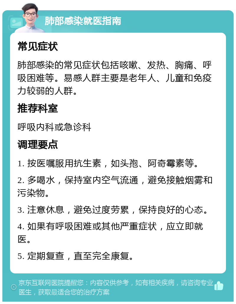 肺部感染就医指南 常见症状 肺部感染的常见症状包括咳嗽、发热、胸痛、呼吸困难等。易感人群主要是老年人、儿童和免疫力较弱的人群。 推荐科室 呼吸内科或急诊科 调理要点 1. 按医嘱服用抗生素，如头孢、阿奇霉素等。 2. 多喝水，保持室内空气流通，避免接触烟雾和污染物。 3. 注意休息，避免过度劳累，保持良好的心态。 4. 如果有呼吸困难或其他严重症状，应立即就医。 5. 定期复查，直至完全康复。