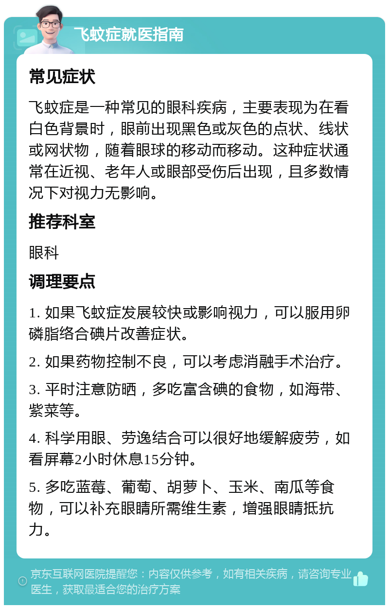 飞蚊症就医指南 常见症状 飞蚊症是一种常见的眼科疾病，主要表现为在看白色背景时，眼前出现黑色或灰色的点状、线状或网状物，随着眼球的移动而移动。这种症状通常在近视、老年人或眼部受伤后出现，且多数情况下对视力无影响。 推荐科室 眼科 调理要点 1. 如果飞蚊症发展较快或影响视力，可以服用卵磷脂络合碘片改善症状。 2. 如果药物控制不良，可以考虑消融手术治疗。 3. 平时注意防晒，多吃富含碘的食物，如海带、紫菜等。 4. 科学用眼、劳逸结合可以很好地缓解疲劳，如看屏幕2小时休息15分钟。 5. 多吃蓝莓、葡萄、胡萝卜、玉米、南瓜等食物，可以补充眼睛所需维生素，增强眼睛抵抗力。