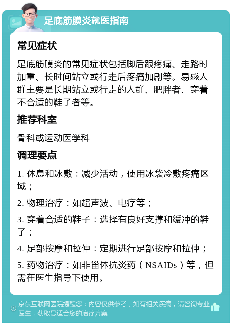 足底筋膜炎就医指南 常见症状 足底筋膜炎的常见症状包括脚后跟疼痛、走路时加重、长时间站立或行走后疼痛加剧等。易感人群主要是长期站立或行走的人群、肥胖者、穿着不合适的鞋子者等。 推荐科室 骨科或运动医学科 调理要点 1. 休息和冰敷：减少活动，使用冰袋冷敷疼痛区域； 2. 物理治疗：如超声波、电疗等； 3. 穿着合适的鞋子：选择有良好支撑和缓冲的鞋子； 4. 足部按摩和拉伸：定期进行足部按摩和拉伸； 5. 药物治疗：如非甾体抗炎药（NSAIDs）等，但需在医生指导下使用。