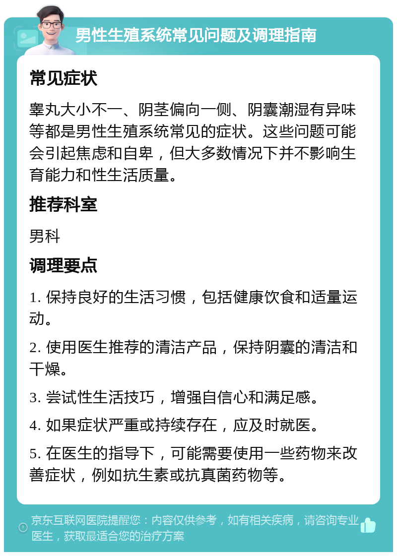 男性生殖系统常见问题及调理指南 常见症状 睾丸大小不一、阴茎偏向一侧、阴囊潮湿有异味等都是男性生殖系统常见的症状。这些问题可能会引起焦虑和自卑，但大多数情况下并不影响生育能力和性生活质量。 推荐科室 男科 调理要点 1. 保持良好的生活习惯，包括健康饮食和适量运动。 2. 使用医生推荐的清洁产品，保持阴囊的清洁和干燥。 3. 尝试性生活技巧，增强自信心和满足感。 4. 如果症状严重或持续存在，应及时就医。 5. 在医生的指导下，可能需要使用一些药物来改善症状，例如抗生素或抗真菌药物等。